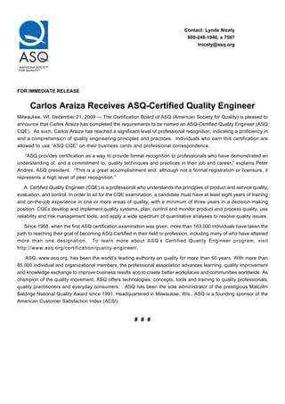 Contact: Lynda Nicely
                                                                                800-248-1946, x 7587
                                                                                    lnicely@asq.org




FOR IMMEDIATE RELEASE


      Carlos Araiza Receives ASQ-Certified Quality Engineer
Milwaukee, WI, December 21, 2009 — The Certification Board of ASQ (American Society for Quality) is pleased to
announce that Carlos Araiza has completed the requirements to be named an ASQ-Certified Quality Engineer (ASQ
CQE). As such, Carlos Araiza has reached a significant level of professional recognition, indicating a proficiency in
and a comprehension of quality engineering principles and practices. Individuals who earn this certification are
allowed to use “ASQ CQE” on their business cards and professional correspondence.

   “ASQ provides certification as a way to provide formal recognition to professionals who have demonstrated an
understanding of, and a commitment to, quality techniques and practices in their job and career,” explains Peter
Andres, ASQ president. “This is a great accomplishment and, although not a formal registration or licensure, it
represents a high level of peer recognition.”

    A Certified Quality Engineer (CQE) is a professional who understands the principles of product and service quality,
evaluation, and control. In order to sit for the CQE examination, a candidate must have at least eight years of training
and on-the-job experience in one or more areas of quality, with a minimum of three years in a decision-making
position. CQEs develop and implement quality systems, plan, control and monitor product and process quality, use
reliability and risk management tools, and apply a wide spectrum of quantitative analyses to resolve quality issues.

   Since 1968, when the first ASQ certification examination was given, more than 163,000 individuals have taken the
path to reaching their goal of becoming ASQ-Certified in their field or profession, including many of who have attained
more than one designation. To learn more about ASQ’s Certified Quality Engineer program, visit
http://www.asq.org/certification/quality-engineer/.

    ASQ, www.asq.org, has been the world’s leading authority on quality for more than 60 years. With more than
85,000 individual and organizational members, the professional association advances learning, quality improvement
and knowledge exchange to improve business results and to create better workplaces and communities worldwide. As
champion of the quality movement, ASQ offers technologies, concepts, tools and training to quality professionals,
quality practitioners and everyday consumers. ASQ has been the sole administrator of the prestigious Malcolm
Baldrige National Quality Award since 1991. Headquartered in Milwaukee, Wis., ASQ is a founding sponsor of the
American Customer Satisfaction Index (ACSI).


                                                        # # #
 