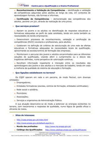 --CCeennttrroo ppaarraa aa QQuuaalliiffiiccaaççããoo ee oo EEnnssiinnoo PPrrooffiissssiioonnaall
CQEP-ESO: Email- esodivelas@cqep.gov.pt
Agrupamento de Escolas nº 4 de Odivelas – Código – 171906
Sede: Escola Secundária de Odivelas – Av. Professor Doutor Augusto Abreu Lopes – 2675-300 – ODIVELAS – Telefone: 21 934 82 80 – FAX: 21 934 82 89
oo Reconhecimento e Validação de Competências – identificação e validação
de competências adquiridas pelos adultos ao longo da vida, em contextos de
aprendizagem formais, não formais e informais.
oo Certificação de Competências – demonstração das competências dos
adultos, perante um júri, através da realização de uma prova.
 QQuuee sseerrvviiççooss pprreessttaamm??
oo Apoiam os jovens e os adultos na identificação de respostas educativas e
formativas adequadas ao perfil de cada candidato, tendo em conta também as
necessidades do tecido empresarial;
oo Desenvolvem processos de reconhecimento, validação e certificação de
competências (RVCC) escolares e profissionais, para adultos;
oo Colaboram na definição de critérios de estruturação de uma rede de ofertas
educativas e formativas adequadas às necessidades locais de qualificação,
aproximando as escolas/centros de formação das empresas;
oo Monitorizam o percurso dos jovens e adultos encaminhados para as diferentes
soluções de qualificação, visando aferir o cumprimento ou o desvio das
trajetórias definidas, numa perspetiva de valorização contínua;
oo Recolhem informação respeitante à interação entre os resultados das
aprendizagens dos jovens e dos adultos e o mercado de trabalho, tendo em vista
a melhoria da qualidade do sistema de educação e formação.
 QQuuee lliiggaaççõõeess eessttaabbeelleecceemm nnoo tteerrrreennoo??
Os CQEP operam em rede e em parceria, de modo flexível, com diversas
entidades:
oo Empregadores;
oo Entidades formadoras (escolas, centros de formação, entidades certificadas);
oo Rede social e solidária;
oo Municípios;
oo Associações;
oo Serviços e organismos da Administração Pública.
A sua atuação desenvolve-se de modo a potenciar as sinergias existentes no
terreno, com mecanismos e respostas de qualidade, numa lógica de gestão eficaz e
eficiente de meios.
 SSiitteess ddee iinntteerreessssee::
oo http://cqep.anqep.gov.pt/index.html
oo http://www.anqep.gov.pt/default.aspx?e=1
oo MMuunnddoo ddaass pprrooffiissssõõeess:: http://www.mp.anqep.gov.pt/
oo CCaattáállooggoo ddaass QQuuaalliiffiiccaaççõõeess:: http://www.catalogo.anqep.gov.pt/Qualificacoes
 