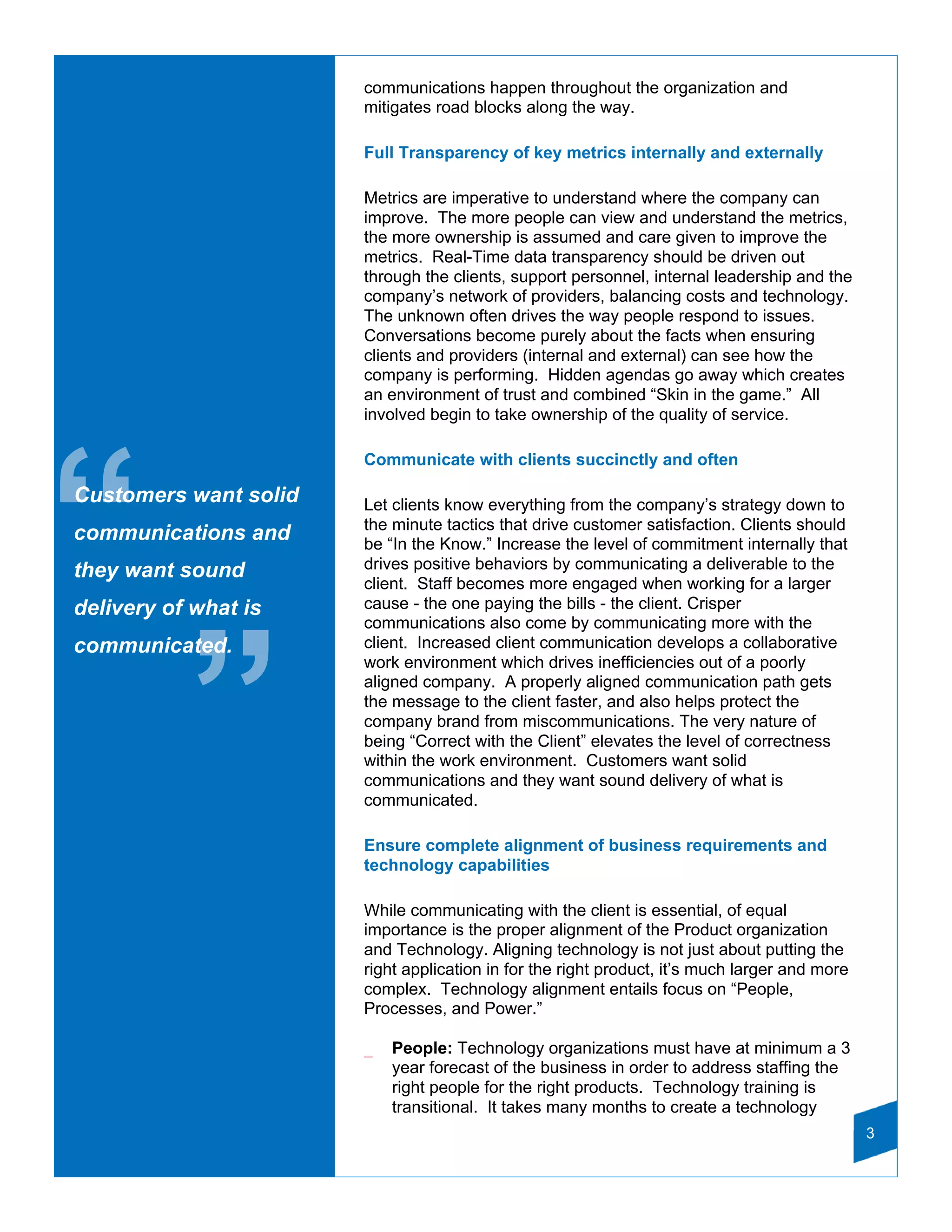 communications happen throughout the organization and
                       mitigates road blocks along the way.

                       Full Transparency of key metrics internally and externally

                       Metrics are imperative to understand where the company can
                       improve. The more people can view and understand the metrics,
                       the more ownership is assumed and care given to improve the
                       metrics. Real-Time data transparency should be driven out
                       through the clients, support personnel, internal leadership and the
                       company’s network of providers, balancing costs and technology.
                       The unknown often drives the way people respond to issues.
                       Conversations become purely about the facts when ensuring
                       clients and providers (internal and external) can see how the
                       company is performing. Hidden agendas go away which creates
                       an environment of trust and combined “Skin in the game.” All
                       involved begin to take ownership of the quality of service.




“
                       Communicate with clients succinctly and often

Customers want solid   Let clients know everything from the company’s strategy down to
                       the minute tactics that drive customer satisfaction. Clients should
communications and     be “In the Know.” Increase the level of commitment internally that
they want sound        drives positive behaviors by communicating a deliverable to the
                       client. Staff becomes more engaged when working for a larger
delivery of what is    cause - the one paying the bills - the client. Crisper
                       communications also come by communicating more with the




           ”
communicated.          client. Increased client communication develops a collaborative
                       work environment which drives inefficiencies out of a poorly
                       aligned company. A properly aligned communication path gets
                       the message to the client faster, and also helps protect the
                       company brand from miscommunications. The very nature of
                       being “Correct with the Client” elevates the level of correctness
                       within the work environment. Customers want solid
                       communications and they want sound delivery of what is
                       communicated.

                       Ensure complete alignment of business requirements and
                       technology capabilities

                       While communicating with the client is essential, of equal
                       importance is the proper alignment of the Product organization
                       and Technology. Aligning technology is not just about putting the
                       right application in for the right product, it’s much larger and more
                       complex. Technology alignment entails focus on “People,
                       Processes, and Power.”

                       _   People: Technology organizations must have at minimum a 3
                           year forecast of the business in order to address staffing the
                           right people for the right products. Technology training is
                           transitional. It takes many months to create a technology
                                                                                               3
 
