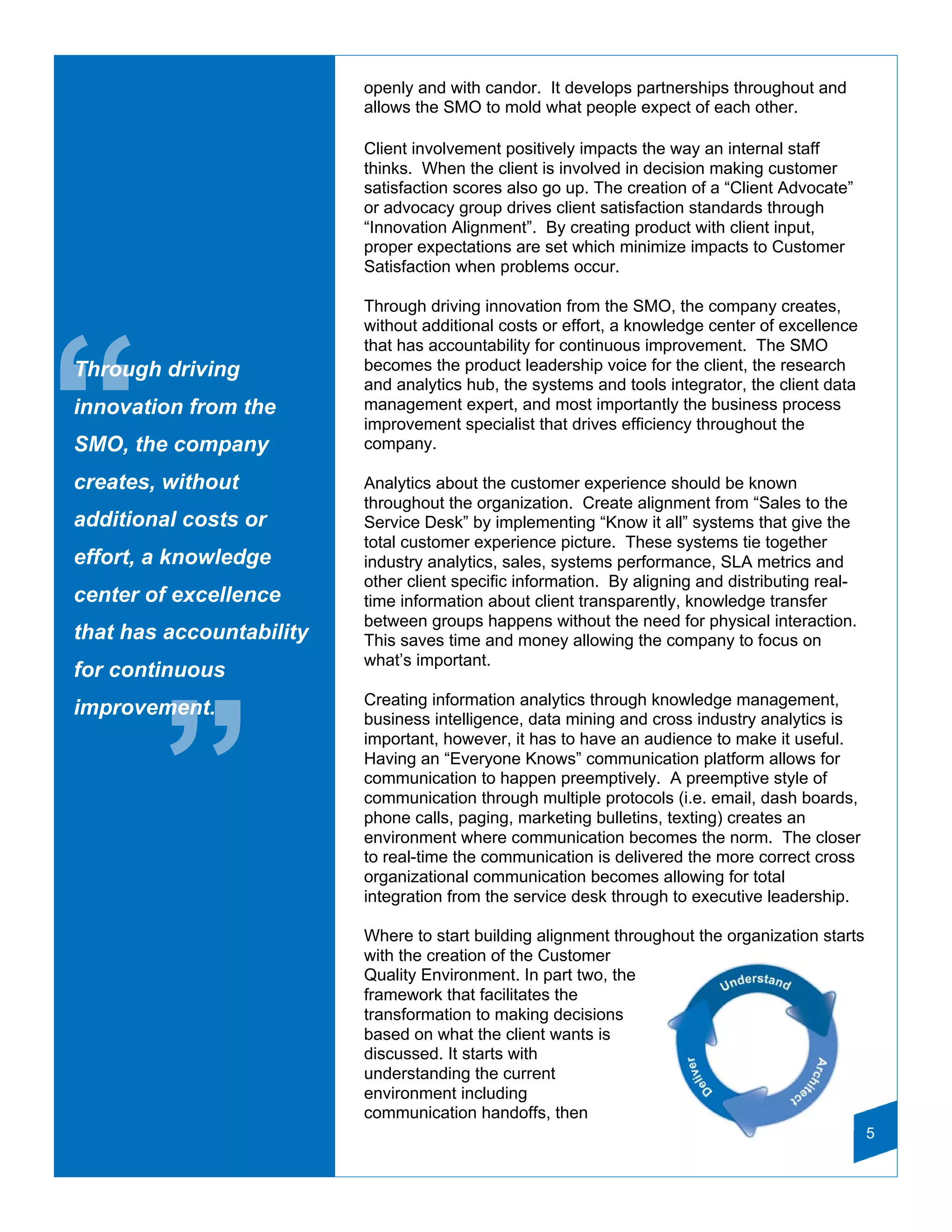 openly and with candor. It develops partnerships throughout and
                          allows the SMO to mold what people expect of each other.

                          Client involvement positively impacts the way an internal staff
                          thinks. When the client is involved in decision making customer
                          satisfaction scores also go up. The creation of a “Client Advocate”
                          or advocacy group drives client satisfaction standards through
                          “Innovation Alignment”. By creating product with client input,
                          proper expectations are set which minimize impacts to Customer
                          Satisfaction when problems occur.

                          Through driving innovation from the SMO, the company creates,
                          without additional costs or effort, a knowledge center of excellence




“
                          that has accountability for continuous improvement. The SMO
Through driving           becomes the product leadership voice for the client, the research
                          and analytics hub, the systems and tools integrator, the client data
innovation from the       management expert, and most importantly the business process
                          improvement specialist that drives efficiency throughout the
SMO, the company          company.

creates, without          Analytics about the customer experience should be known
                          throughout the organization. Create alignment from “Sales to the
additional costs or       Service Desk” by implementing “Know it all” systems that give the
                          total customer experience picture. These systems tie together
effort, a knowledge       industry analytics, sales, systems performance, SLA metrics and
                          other client specific information. By aligning and distributing real-
center of excellence      time information about client transparently, knowledge transfer
                          between groups happens without the need for physical interaction.
that has accountability   This saves time and money allowing the company to focus on
                          what’s important.
for continuous
                          Creating information analytics through knowledge management,
improvement.




        ”
                          business intelligence, data mining and cross industry analytics is
                          important, however, it has to have an audience to make it useful.
                          Having an “Everyone Knows” communication platform allows for
                          communication to happen preemptively. A preemptive style of
                          communication through multiple protocols (i.e. email, dash boards,
                          phone calls, paging, marketing bulletins, texting) creates an
                          environment where communication becomes the norm. The closer
                          to real-time the communication is delivered the more correct cross
                          organizational communication becomes allowing for total
                          integration from the service desk through to executive leadership.

                          Where to start building alignment throughout the organization starts
                          with the creation of the Customer
                          Quality Environment. In part two, the
                          framework that facilitates the
                          transformation to making decisions
                          based on what the client wants is
                          discussed. It starts with
                          understanding the current
                          environment including
                          communication handoffs, then
                                                                                                  5
 