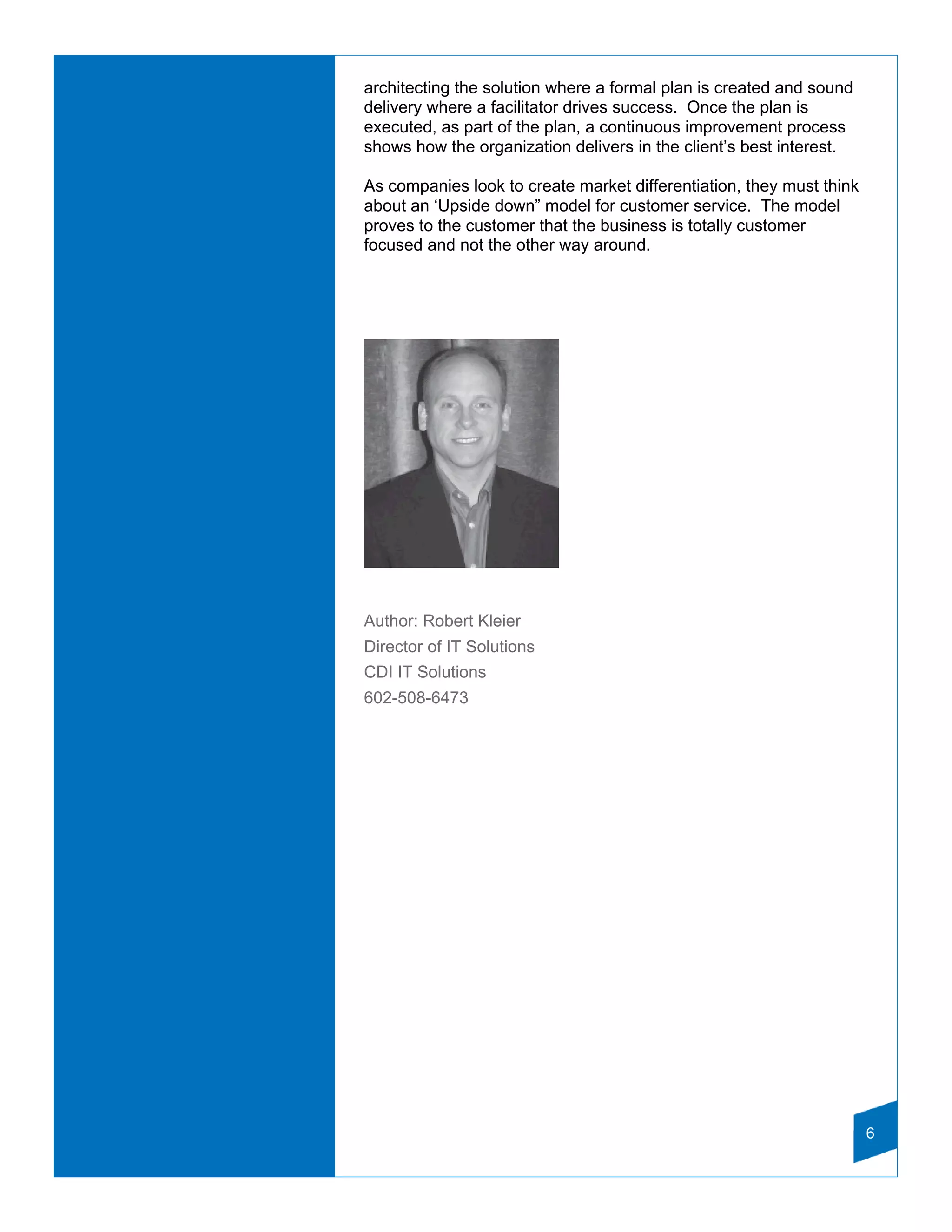 architecting the solution where a formal plan is created and sound
delivery where a facilitator drives success. Once the plan is
executed, as part of the plan, a continuous improvement process
shows how the organization delivers in the client’s best interest.

As companies look to create market differentiation, they must think
about an ‘Upside down” model for customer service. The model
proves to the customer that the business is totally customer
focused and not the other way around.




Author: Robert Kleier
Director of IT Solutions
CDI IT Solutions
602-508-6473




                                                                      6
 