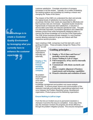 customer satisfaction. Complete reinvention of company
                         processes is not the answer. Typically, it’s a matter of tweaking
                         the existing systems and processes by creating a mission and
                         changing the “Rules of the Game.”

                         The mission of the CQE is to understand the client and provide
                         the highest levels of satisfaction by ensuring clients are
                         proactively informed, their needs are responded to effectively and
                         their business risks are minimized. Expected results include the
                         highest levels of measured client satisfaction, a reduction in
                         service desk cycle times and reduced operational costs. The goal




“
                         is to eliminate redundant, inconsistent operations and collaborate
                         between product lines while transparently displaying data in a
The challenge is to      manner that drives knowledge out to the tips of the organization.
                         The CQE drives business-process redesign in a very practical
create a Customer        manner allowing customers to grow and mature with their
                         respective service providers.
Quality Environment
                         Upon creating a CQE, companies must first start with a set of
by leveraging what you   guiding principles. These principles change the “Rules of the
                         Game” as well
currently have to        as set
                         organizational      Guiding principles…
enhance the customer     expectations
                         internally and      1) Employ a “Fix it Once and Forever”
experience.




       ”
                         externally.            mentality across the company
                                            2) Ensure Nothing Is Left to Linger
                         Employ a “Fix      3) Full transparency of key metrics internally
                         it Once and           and externally
                         Forever”           4) Communicate with clients succinctly and
                         mentality             often
                         across the         5) Ensure complete alignment of business
                         company               requirements and technology capabilities
                                            6) Proactive detection and resolution of issues
                         No problem
                         should happen
                         more than
                         once without
                         the proper
                         knowledge management and problem root cause analysis
                         addressed. To ensure proper closure and communication of the
                         resolution internally and externally, organizational alignment must
                         occur between the Problem Resolution group, Development
                         organization, Product group and the Marketing organization.

                         Ensure Nothing is Left to Linger

                         From the time an Incident occurs to permanent resolution a
                         champion must drive the issue to completion. Every step of the
                         way the champion monitors the progress and drives efficiency
                         through the problem mitigation process. This ensures transparent

                                                                                               2
 