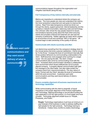 communications happen throughout the organization and
                       mitigates road blocks along the way.

                       Full Transparency of key metrics internally and externally

                       Metrics are imperative to understand where the company can
                       improve. The more people can view and understand the metrics,
                       the more ownership is assumed and care given to improve the
                       metrics. Real-Time data transparency should be driven out
                       through the clients, support personnel, internal leadership and the
                       company’s network of providers, balancing costs and technology.
                       The unknown often drives the way people respond to issues.
                       Conversations become purely about the facts when ensuring
                       clients and providers (internal and external) can see how the
                       company is performing. Hidden agendas go away which creates
                       an environment of trust and combined “Skin in the game.” All
                       involved begin to take ownership of the quality of service.




“
                       Communicate with clients succinctly and often

Customers want solid   Let clients know everything from the company’s strategy down to
                       the minute tactics that drive customer satisfaction. Clients should
communications and     be “In the Know.” Increase the level of commitment internally that
they want sound        drives positive behaviors by communicating a deliverable to the
                       client. Staff becomes more engaged when working for a larger
delivery of what is    cause - the one paying the bills - the client. Crisper
                       communications also come by communicating more with the




           ”
communicated.          client. Increased client communication develops a collaborative
                       work environment which drives inefficiencies out of a poorly
                       aligned company. A properly aligned communication path gets
                       the message to the client faster, and also helps protect the
                       company brand from miscommunications. The very nature of
                       being “Correct with the Client” elevates the level of correctness
                       within the work environment. Customers want solid
                       communications and they want sound delivery of what is
                       communicated.

                       Ensure complete alignment of business requirements and
                       technology capabilities

                       While communicating with the client is essential, of equal
                       importance is the proper alignment of the Product organization
                       and Technology. Aligning technology is not just about putting the
                       right application in for the right product, it’s much larger and more
                       complex. Technology alignment entails focus on “People,
                       Processes, and Power.”

                       _   People: Technology organizations must have at minimum a 3
                           year forecast of the business in order to address staffing the
                           right people for the right products. Technology training is
                           transitional. It takes many months to create a technology
                                                                                               3
 