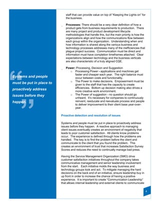 staff that can provide value on top of “Keeping the Lights on” for
                              the business.

                          _   Processes: There should be a very clear definition of how a
                              product gets from business requirements to production. There
                              are many project and product development lifecycle
                              methodologies that handle this, but the main priority is how the
                              organizations align and how the communications flow between
                              each group within the organization. Understanding when and
                              how information is shared along the various business and
                              technology processes addresses many of the inefficiencies that
                              plague project success. Communication must be direct and
                              information must have completion timeframes attached. Clear
                              expectations between technology and the business verticals
                              are also characteristic of a truly aligned CQE.

                          _   Power: Processing, Decision and Suggestion
                                o Processing Power - applications and machines get




“
                                    faster and cheaper each year. The right balance must
Systems and people                  occur between costs and functionality.
                                o The Power to make decisions. Empowerment must be
must be put in place to             given to the staff that has the capacity to create
                                    efficiencies. Bottom up decision making also drives a
proactively address                 more creative work environment.
issues before they              o The Power of suggestion - no question should go
                                    unheard. It’s necessary for companies to continuously




 ”
happen.                             reinvent, reeducate and reevaluate process and people
                                    to deliver improvement to their client base year-over-
                                    year.

                          Proactive detection and resolution of issues

                          Systems and people must be put in place to proactively address
                          issues before they happen. A reactive approach to managing
                          client issues eventually creates an environment of negativity that
                          leads to poor customer satisfaction. All clients know problems
                          occur. The experience is defined through how the problems are
                          handled. The key is to find the problem before the client and
                          communicate to the client that you found the problem. This
                          creates an environment of trust that increases Satisfaction Survey
                          Scores and reduces the need to continually manage bad press.

                          Having the Service Management Organization (SMO) drive
                          customer satisfaction initiatives throughout the company takes
                          communicative management and senior leadership involvement
                          from the start. Each initiative molds the way business and
                          technology groups look and act. To mitigate managing the hard
                          decisions on the back end of an initiative, ensure leadership buy in
                          up front in order to increase the chance of having a positive
                          experience. It is important to create “Communication Leadership”
                          that allows internal leadership and external clients to communicate

                                                                                                   4
 