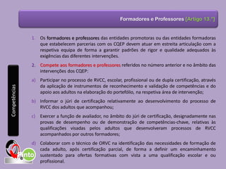 Formadores e Professores [Artigo 13.°]
1. Os formadores e professores das entidades promotoras ou das entidades formadoras
que estabelecem parcerias com os CQEP devem atuar em estreita articulação com a
respetiva equipa de forma a garantir padrões de rigor e qualidade adequados às
exigências das diferentes intervenções.
2. Compete aos formadores e professores referidos no número anterior e no âmbito das
intervenções dos CQEP:
a) Participar no processo de RVCC, escolar, profissional ou de dupla certificação, através
da aplicação de instrumentos de reconhecimento e validação de competências e do
apoio aos adultos na elaboração do portefólio, na respetiva área de intervenção;
b) Informar o júri de certificação relativamente ao desenvolvimento do processo de
RVCC dos adultos que acompanhou;
c) Exercer a função de avaliador, no âmbito do júri de certificação, designadamente nas
provas de desempenho ou de demonstração de competências-chave, relativas às
qualificações visadas pelos adultos que desenvolveram processos de RVCC
acompanhados por outros formadores;
d) Colaborar com o técnico de ORVC na identificação das necessidades de formação de
cada adulto, após certificação parcial, de forma a definir um encaminhamento
sustentado para ofertas formativas com vista a uma qualificação escolar e ou
profissional.
Competências
 