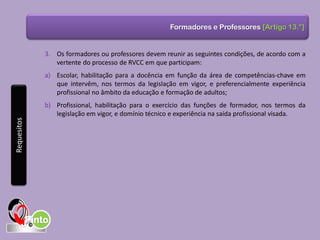 Formadores e Professores [Artigo 13.°]
3. Os formadores ou professores devem reunir as seguintes condições, de acordo com a
vertente do processo de RVCC em que participam:
a) Escolar, habilitação para a docência em função da área de competências-chave em
que intervêm, nos termos da legislação em vigor, e preferencialmente experiência
profissional no âmbito da educação e formação de adultos;
b) Profissional, habilitação para o exercício das funções de formador, nos termos da
legislação em vigor, e domínio técnico e experiência na saída profissional visada.
Requesitos
 