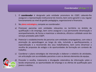 1. O coordenador é designado pela entidade promotora do CQEP, cabendo-lhe
assegurar a representação institucional do mesmo, bem como garantir o seu regular
funcionamento ao nível da gestão pedagógica, organizacional e financeira.
2. No plano estratégico, compete ao coordenador:
a) Promover parcerias com entidades relevantes no território no âmbito da
qualificação e do emprego, bem como assegurar a sua permanente dinamização e
acompanhamento, de forma a maximizar a relevância, eficácia e utilidade social dos
serviços prestados pelo CQEP;
b) Potenciar o estabelecimento de parcerias com entidades empregadoras, com vista à
promoção da aprendizagem ao longo da vida, incluindo o aperfeiçoamento, a
especialização e a reconversão dos seus trabalhadores, bem como dinamizar a
recolha de propostas de estágio e de oportunidades de formação em contexto de
trabalho;
c) Coordenar o plano estratégico de intervenção e elaborar o relatório de atividades,
em articulação com as entidades parceiras e com os demais elementos da equipa;
d) Proceder à recolha, tratamento e divulgação sistemática da informação sobre o
tecido empresarial, as oportunidades de emprego e as ofertas de qualificação para
jovens e adultos;
Coordenador [Artigo 11.°]
 