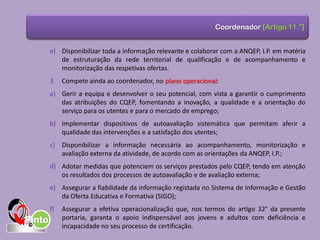 e) Disponibilizar toda a informação relevante e colaborar com a ANQEP, I.P. em matéria
de estruturação da rede territorial de qualificação e de acompanhamento e
monitorização das respetivas ofertas.
3. Compete ainda ao coordenador, no plano operacional:
a) Gerir a equipa e desenvolver o seu potencial, com vista a garantir o cumprimento
das atribuições do CQEP, fomentando a inovação, a qualidade e a orientação do
serviço para os utentes e para o mercado de emprego;
b) Implementar dispositivos de autoavaliação sistemática que permitam aferir a
qualidade das intervenções e a satisfação dos utentes;
c) Disponibilizar a informação necessária ao acompanhamento, monitorização e
avaliação externa da atividade, de acordo com as orientações da ANQEP, I.P.;
d) Adotar medidas que potenciem os serviços prestados pelo CQEP, tendo em atenção
os resultados dos processos de autoavaliação e de avaliação externa;
e) Assegurar a fiabilidade da informação registada no Sistema de Informação e Gestão
da Oferta Educativa e Formativa (SIGO);
f) Assegurar a efetiva operacionalização que, nos termos do artigo 32° da presente
portaria, garanta o apoio indispensável aos jovens e adultos com deficiência e
incapacidade no seu processo de certificação.
Coordenador [Artigo 11.°]
 
