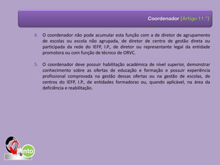 4. O coordenador não pode acumular esta função com a de diretor de agrupamento
de escolas ou escola não agrupada, de diretor de centro de gestão direta ou
participada da rede do IEFP, I.P., de diretor ou representante legal da entidade
promotora ou com função de técnico de ORVC.
5. O coordenador deve possuir habilitação académica de nível superior, demonstrar
conhecimento sobre as ofertas de educação e formação e possuir experiência
profissional comprovada na gestão dessas ofertas ou na gestão de escolas, de
centros do IEFP, I.P., de entidades formadoras ou, quando aplicável, na área da
deficiência e reabilitação.
Coordenador [Artigo 11.°]
 