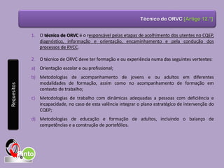 Técnico de ORVC [Artigo 12.°]
1. O técnico de ORVC é o responsável pelas etapas de acolhimento dos utentes no CQEP,
diagnóstico, informação e orientação, encaminhamento e pela condução dos
processos de RVCC.
2. O técnico de ORVC deve ter formação e ou experiência numa das seguintes vertentes:
a) Orientação escolar e ou profissional;
b) Metodologias de acompanhamento de jovens e ou adultos em diferentes
modalidades de formação, assim como no acompanhamento de formação em
contexto de trabalho;
c) Metodologias de trabalho com dinâmicas adequadas a pessoas com deficiência e
incapacidade, no caso de esta valência integrar o plano estratégico de intervenção do
CQEP;
d) Metodologias de educação e formação de adultos, incluindo o balanço de
competências e a construção de portefólios.
Requesitos
 