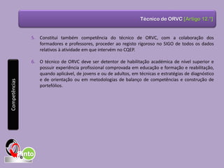 Técnico de ORVC [Artigo 12.°]
5. Constitui também competência do técnico de ORVC, com a colaboração dos
formadores e professores, proceder ao registo rigoroso no SIGO de todos os dados
relativos à atividade em que intervém no CQEP.
6. O técnico de ORVC deve ser detentor de habilitação académica de nível superior e
possuir experiência profissional comprovada em educação e formação e reabilitação,
quando aplicável, de jovens e ou de adultos, em técnicas e estratégias de diagnóstico
e de orientação ou em metodologias de balanço de competências e construção de
portefólios.
Competências
 