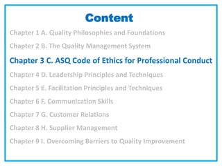 Chapter 1 A. Quality Philosophies and Foundations
Chapter 2 B. The Quality Management System
Chapter 3 C. ASQ Code of Ethics for Professional Conduct
Chapter 4 D. Leadership Principles and Techniques
Chapter 5 E. Facilitation Principles and Techniques
Chapter 6 F. Communication Skills
Chapter 7 G. Customer Relations
Chapter 8 H. Supplier Management
Chapter 9 I. Overcoming Barriers to Quality Improvement
Content
 
