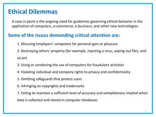 Ethical Dilemmas
A case in point is the ongoing need for guidelines governing ethical behavior in the
application of computers, e-commerce, e-business, and other new technologies.
Some of the issues demanding critical attention are:
1. Misusing employers’ computers for personal gain or pleasure
2. Destroying others’ property (for example, injecting a virus, wiping out files, and
so on)
3. Using or condoning the use of computers for fraudulent activities
4. Violating individual and company rights to privacy and confidentiality
5. Omitting safeguards that protect users
6. Infringing on copyrights and trademarks
7. Failing to maintain a sufficient level of accuracy and completeness implied when
data is collected and stored in computer databases
6
 