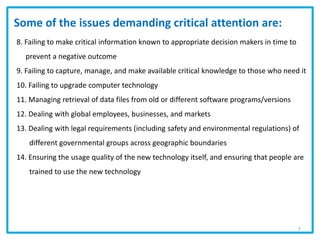 8. Failing to make critical information known to appropriate decision makers in time to
prevent a negative outcome
9. Failing to capture, manage, and make available critical knowledge to those who need it
10. Failing to upgrade computer technology
11. Managing retrieval of data files from old or different software programs/versions
12. Dealing with global employees, businesses, and markets
13. Dealing with legal requirements (including safety and environmental regulations) of
different governmental groups across geographic boundaries
14. Ensuring the usage quality of the new technology itself, and ensuring that people are
trained to use the new technology
Some of the issues demanding critical attention are:
7
 