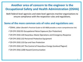 Some of the more common sets of rules and regulations are:
OSHA, Labor (Randall’s Practical Guide to ISO 9000 provides a more comprehensive list)
29 CFR 1910.95 Occupational Noise Exposure (Ear Protection)
29 CFR 1910.120 Hazardous Waste Operations and Emergency Response
29 CFR 1910.132 Personnel Protective Equipment
29 CFR 1910.133 Eye and Face Protection
29 CFR 1910.147 The Control of Hazardous Energy (Lockout/Tagout)
29 CFR 1910.1200 Hazard Communication
Another area of concern to the engineer is the
Occupational Safety and Health Administration (OSHA)
Both federal-level agencies and state-level agencies monitor organizations to
ensure compliance with the respective rules and regulations.
8
 