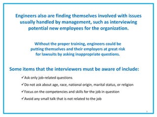 Engineers also are finding themselves involved with issues
usually handled by management, such as interviewing
potential new employees for the organization.
Some items that the interviewers must be aware of include:
Ask only job-related questions
Do not ask about age, race, national origin, marital status, or religion
Focus on the competencies and skills for the job in question
Avoid any small talk that is not related to the job
Without the proper training, engineers could be
putting themselves and their employers at great risk
for lawsuits by asking inappropriate questions.
9
 