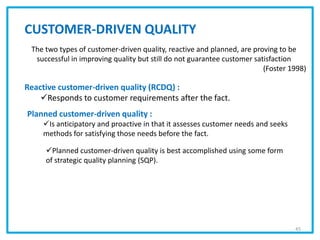 CUSTOMER-DRIVEN QUALITY
The two types of customer-driven quality, reactive and planned, are proving to be
successful in improving quality but still do not guarantee customer satisfaction
(Foster 1998)
Reactive customer-driven quality (RCDQ) :
Responds to customer requirements after the fact.
Planned customer-driven quality :
Is anticipatory and proactive in that it assesses customer needs and seeks
methods for satisfying those needs before the fact.
Planned customer-driven quality is best accomplished using some form
of strategic quality planning (SQP).
45
 