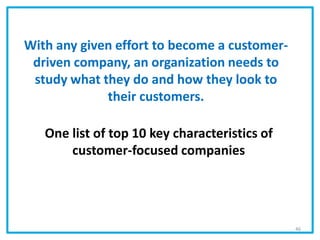 With any given effort to become a customer-
driven company, an organization needs to
study what they do and how they look to
their customers.
One list of top 10 key characteristics of
customer-focused companies
46
 