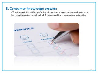 8. Consumer knowledge system:
Continuous information gathering of customers’ expectations and wants that
feed into the system; used to look for continual improvement opportunities.
54
 