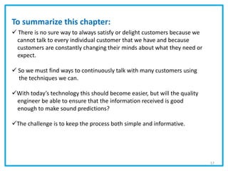 To summarize this chapter:
 There is no sure way to always satisfy or delight customers because we
cannot talk to every individual customer that we have and because
customers are constantly changing their minds about what they need or
expect.
 So we must find ways to continuously talk with many customers using
the techniques we can.
With today’s technology this should become easier, but will the quality
engineer be able to ensure that the information received is good
enough to make sound predictions?
The challenge is to keep the process both simple and informative.
57
 