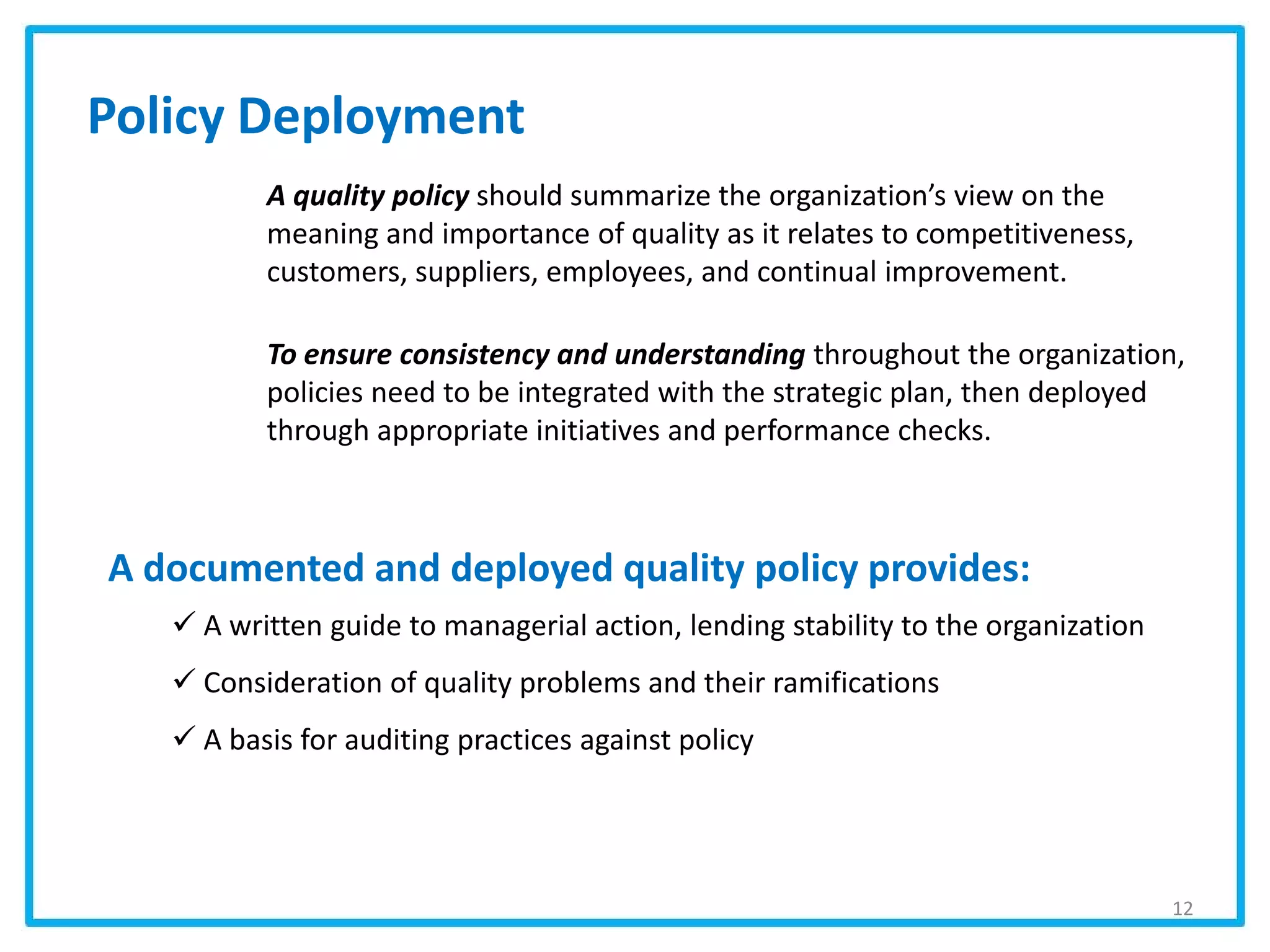 Policy Deployment
A quality policy should summarize the organization’s view on the
meaning and importance of quality as it relates to competitiveness,
customers, suppliers, employees, and continual improvement.
To ensure consistency and understanding throughout the organization,
policies need to be integrated with the strategic plan, then deployed
through appropriate initiatives and performance checks.
A documented and deployed quality policy provides:
 A written guide to managerial action, lending stability to the organization
 Consideration of quality problems and their ramifications
 A basis for auditing practices against policy
12
 