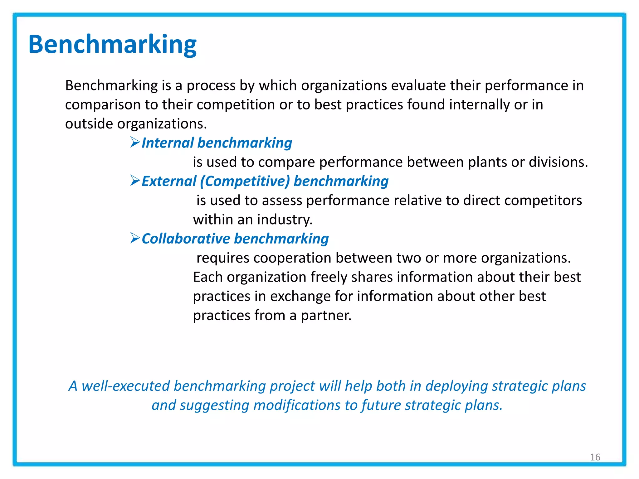 Benchmarking
Benchmarking is a process by which organizations evaluate their performance in
comparison to their competition or to best practices found internally or in
outside organizations.
Internal benchmarking
is used to compare performance between plants or divisions.
External (Competitive) benchmarking
is used to assess performance relative to direct competitors
within an industry.
Collaborative benchmarking
requires cooperation between two or more organizations.
Each organization freely shares information about their best
practices in exchange for information about other best
practices from a partner.
A well-executed benchmarking project will help both in deploying strategic plans
and suggesting modifications to future strategic plans.
16
 