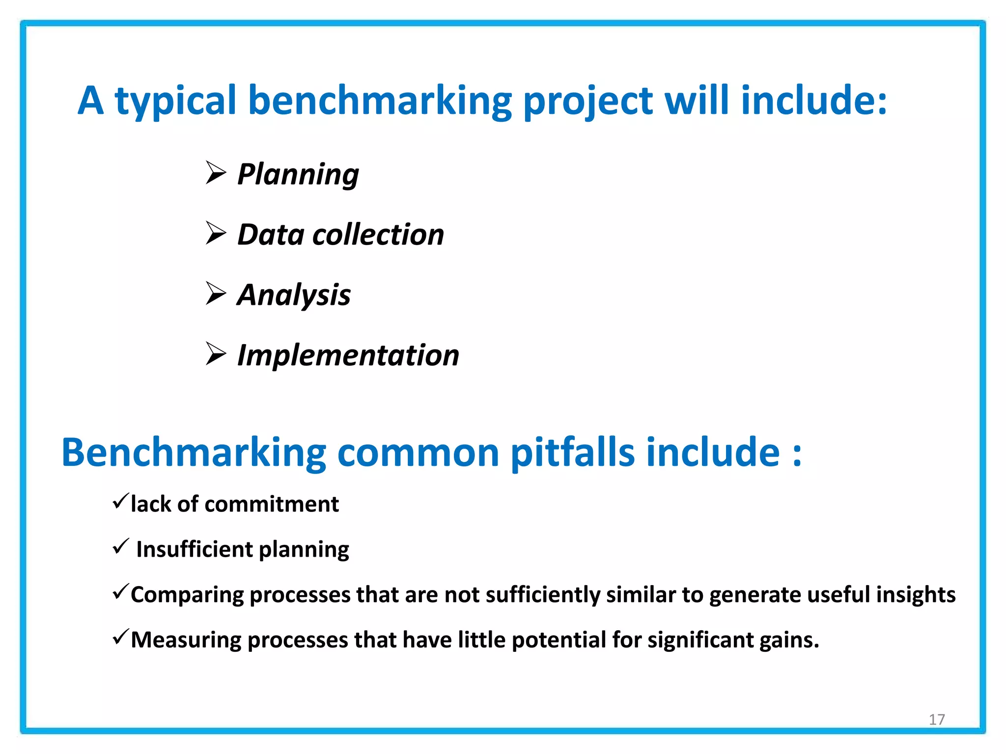 A typical benchmarking project will include:
Benchmarking common pitfalls include :
lack of commitment
 Insufficient planning
Comparing processes that are not sufficiently similar to generate useful insights
Measuring processes that have little potential for significant gains.
 Planning
 Data collection
 Analysis
 Implementation
17
 