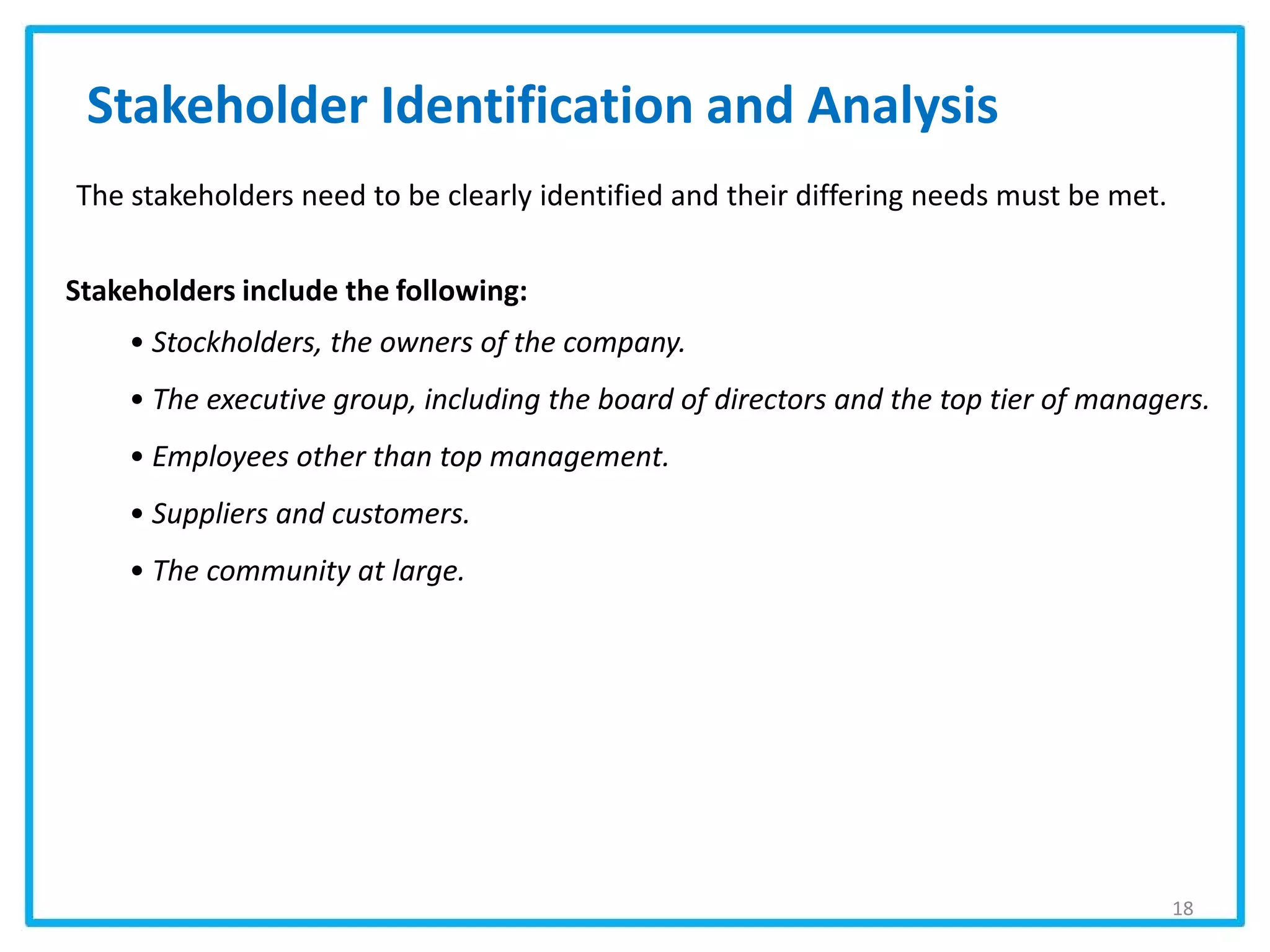 Stakeholder Identification and Analysis
Stakeholders include the following:
• Stockholders, the owners of the company.
• The executive group, including the board of directors and the top tier of managers.
• Employees other than top management.
• Suppliers and customers.
• The community at large.
The stakeholders need to be clearly identified and their differing needs must be met.
18
 