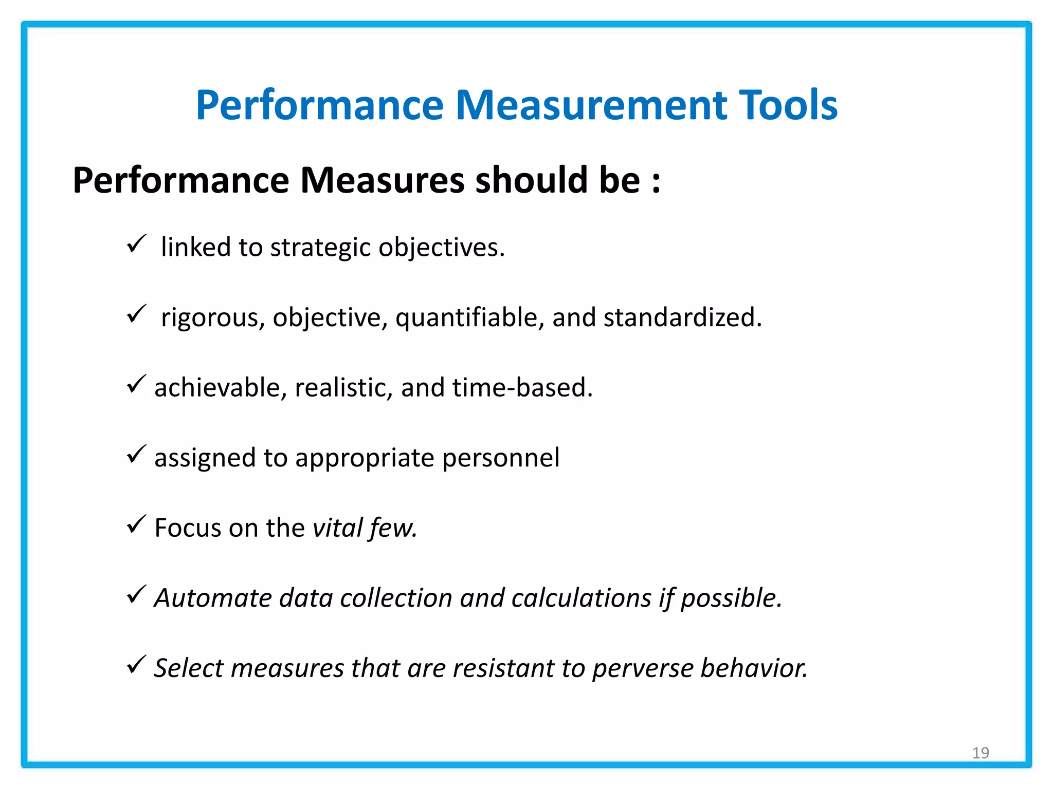 Performance Measurement Tools
Performance Measures should be :
 linked to strategic objectives.
 rigorous, objective, quantifiable, and standardized.
 achievable, realistic, and time-based.
 assigned to appropriate personnel
 Focus on the vital few.
 Automate data collection and calculations if possible.
 Select measures that are resistant to perverse behavior.
19
 