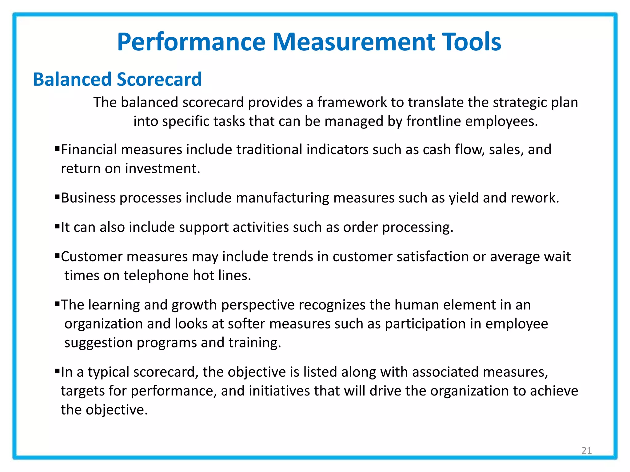Performance Measurement Tools
Balanced Scorecard
21
The balanced scorecard provides a framework to translate the strategic plan
into specific tasks that can be managed by frontline employees.
Financial measures include traditional indicators such as cash flow, sales, and
return on investment.
Business processes include manufacturing measures such as yield and rework.
It can also include support activities such as order processing.
Customer measures may include trends in customer satisfaction or average wait
times on telephone hot lines.
The learning and growth perspective recognizes the human element in an
organization and looks at softer measures such as participation in employee
suggestion programs and training.
In a typical scorecard, the objective is listed along with associated measures,
targets for performance, and initiatives that will drive the organization to achieve
the objective.
 