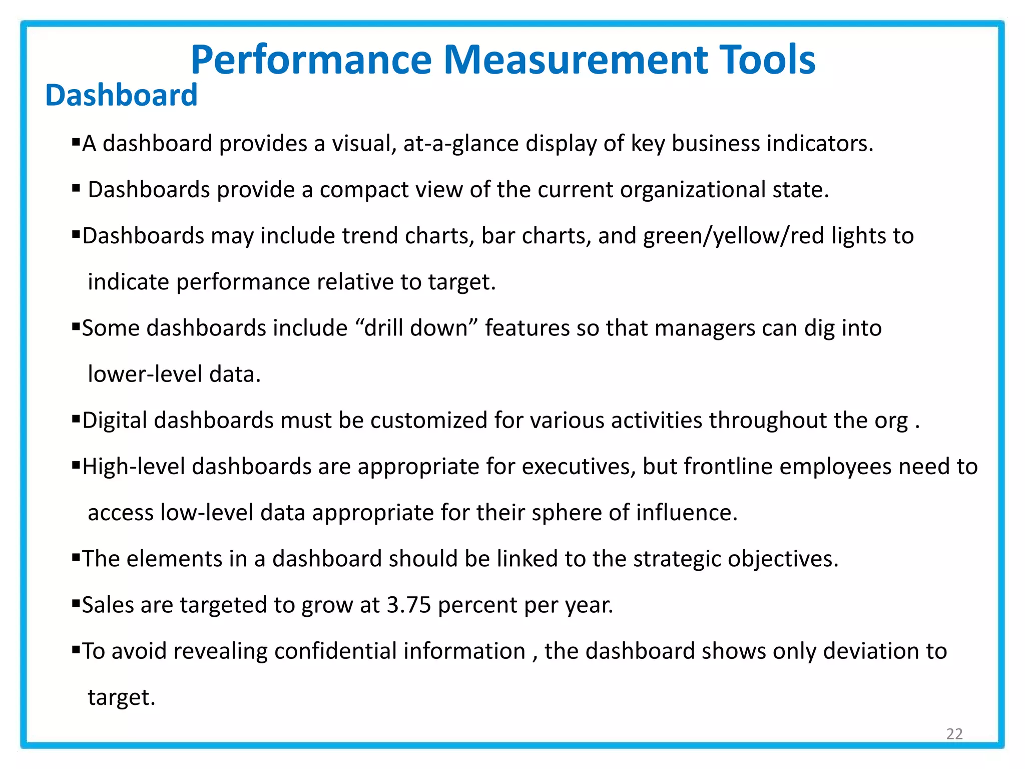 Dashboard
Performance Measurement Tools
22
A dashboard provides a visual, at-a-glance display of key business indicators.
 Dashboards provide a compact view of the current organizational state.
Dashboards may include trend charts, bar charts, and green/yellow/red lights to
indicate performance relative to target.
Some dashboards include “drill down” features so that managers can dig into
lower-level data.
Digital dashboards must be customized for various activities throughout the org .
High-level dashboards are appropriate for executives, but frontline employees need to
access low-level data appropriate for their sphere of influence.
The elements in a dashboard should be linked to the strategic objectives.
Sales are targeted to grow at 3.75 percent per year.
To avoid revealing confidential information , the dashboard shows only deviation to
target.
 
