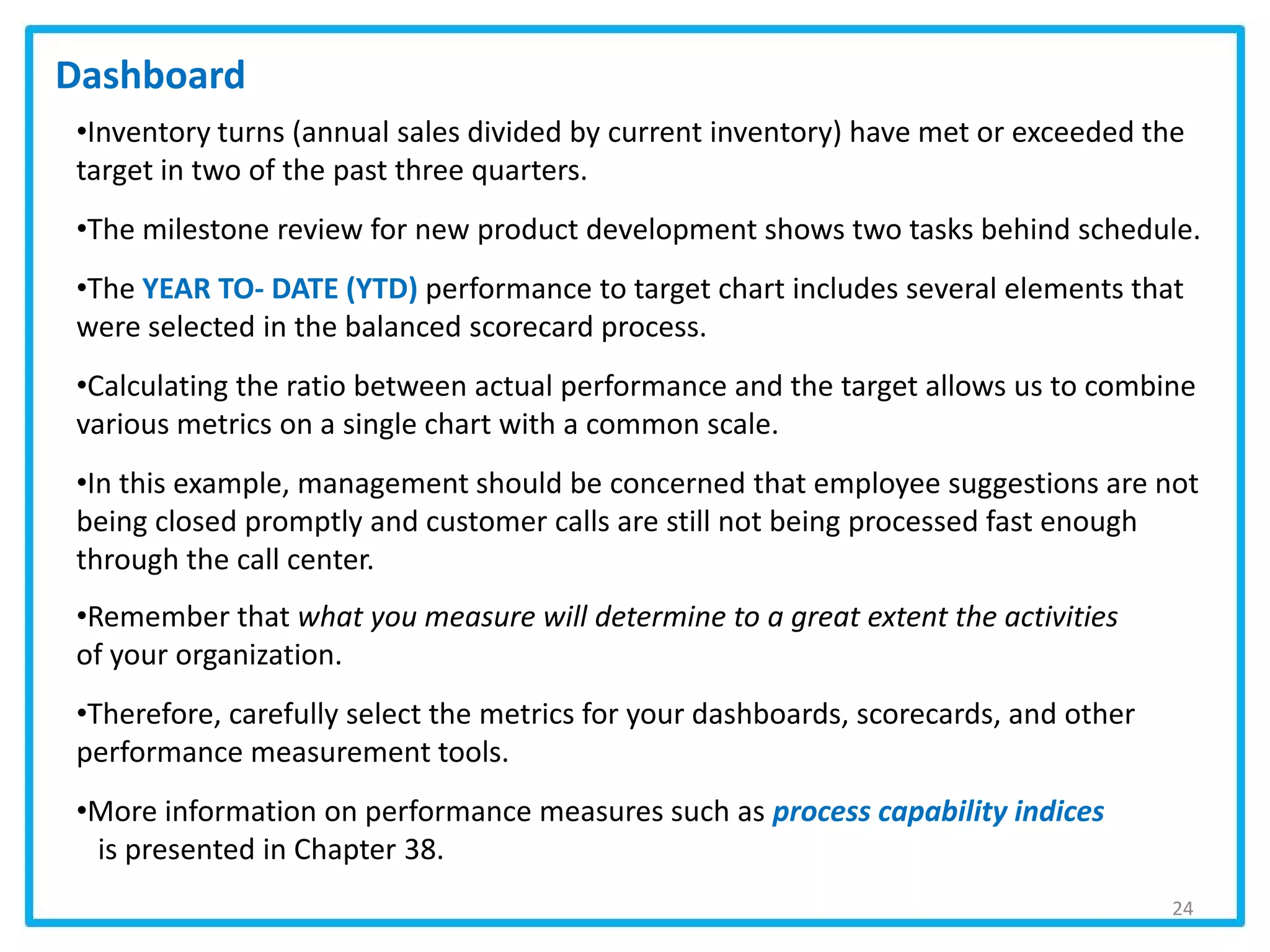 24
•Inventory turns (annual sales divided by current inventory) have met or exceeded the
target in two of the past three quarters.
•The milestone review for new product development shows two tasks behind schedule.
•The YEAR TO- DATE (YTD) performance to target chart includes several elements that
were selected in the balanced scorecard process.
•Calculating the ratio between actual performance and the target allows us to combine
various metrics on a single chart with a common scale.
•In this example, management should be concerned that employee suggestions are not
being closed promptly and customer calls are still not being processed fast enough
through the call center.
•Remember that what you measure will determine to a great extent the activities
of your organization.
•Therefore, carefully select the metrics for your dashboards, scorecards, and other
performance measurement tools.
•More information on performance measures such as process capability indices
is presented in Chapter 38.
Dashboard
 