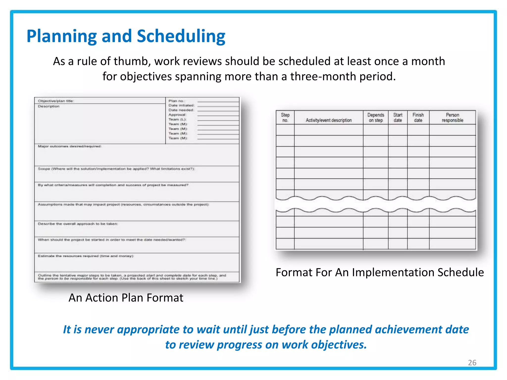 As a rule of thumb, work reviews should be scheduled at least once a month
for objectives spanning more than a three-month period.
Planning and Scheduling
It is never appropriate to wait until just before the planned achievement date
to review progress on work objectives.
26
Format For An Implementation Schedule
An Action Plan Format
 