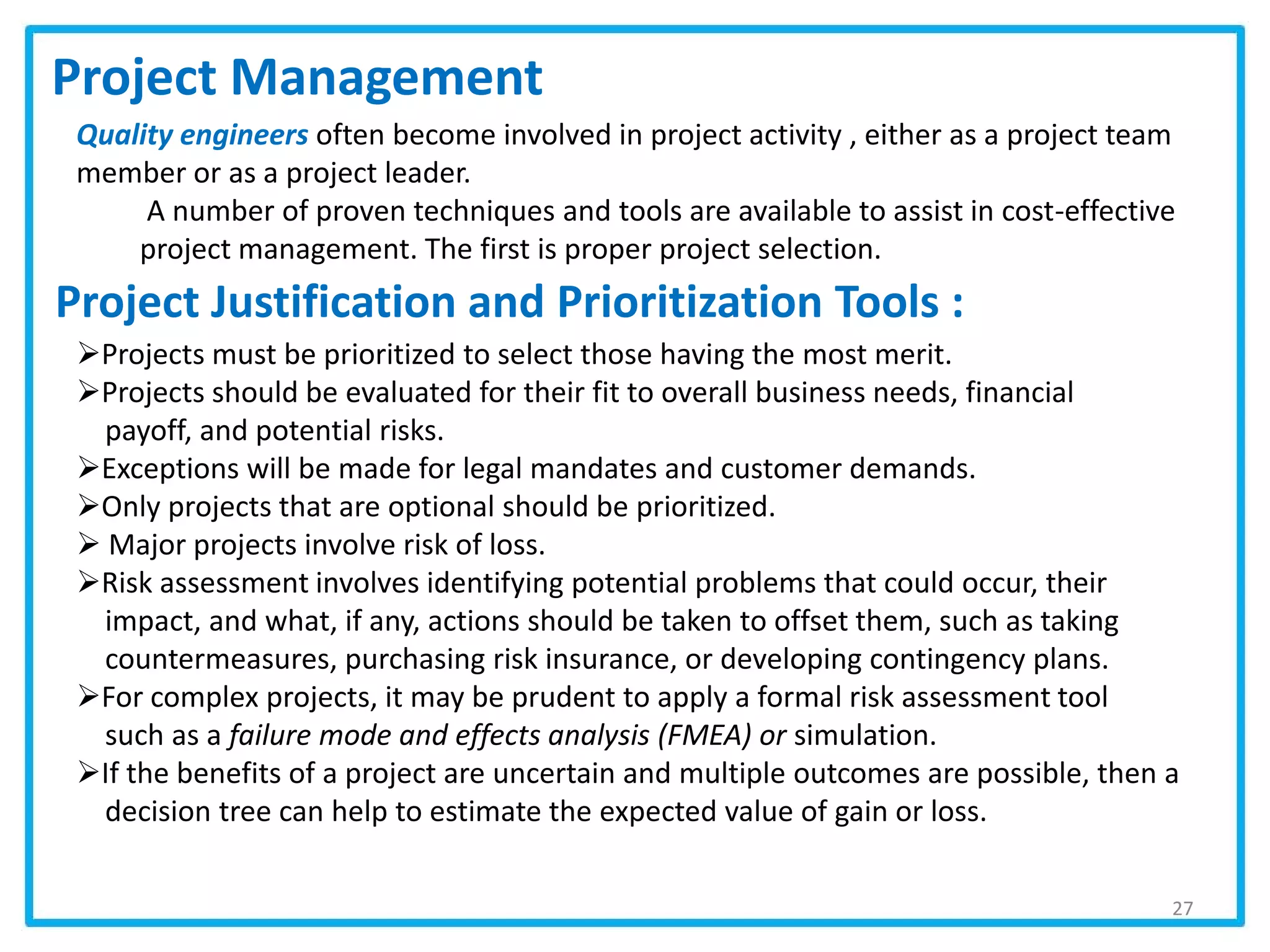 Project Justification and Prioritization Tools :
27
Project Management
Quality engineers often become involved in project activity , either as a project team
member or as a project leader.
A number of proven techniques and tools are available to assist in cost-effective
project management. The first is proper project selection.
Projects must be prioritized to select those having the most merit.
Projects should be evaluated for their fit to overall business needs, financial
payoff, and potential risks.
Exceptions will be made for legal mandates and customer demands.
Only projects that are optional should be prioritized.
 Major projects involve risk of loss.
Risk assessment involves identifying potential problems that could occur, their
impact, and what, if any, actions should be taken to offset them, such as taking
countermeasures, purchasing risk insurance, or developing contingency plans.
For complex projects, it may be prudent to apply a formal risk assessment tool
such as a failure mode and effects analysis (FMEA) or simulation.
If the benefits of a project are uncertain and multiple outcomes are possible, then a
decision tree can help to estimate the expected value of gain or loss.
 