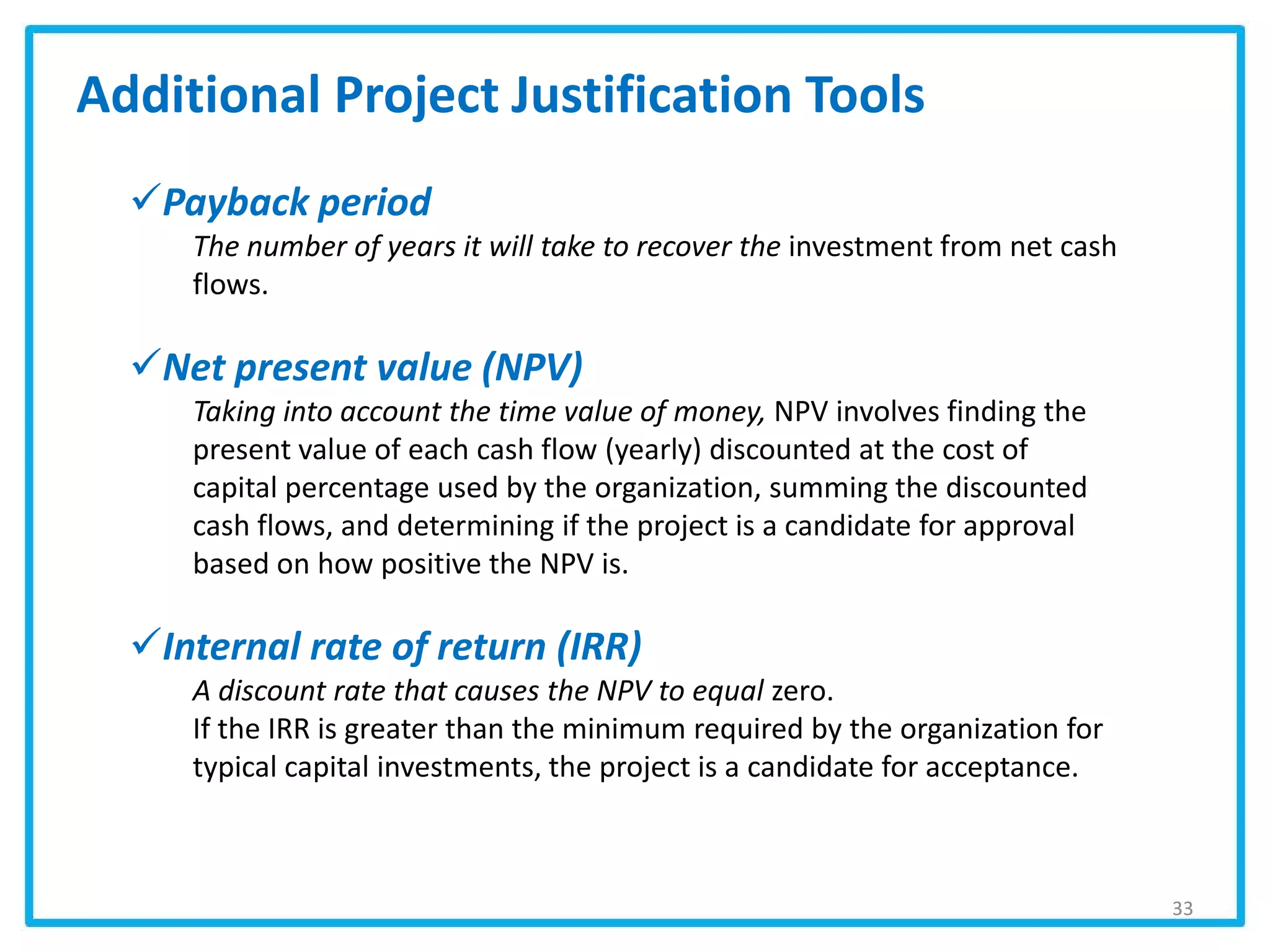 Additional Project Justification Tools
Payback period
The number of years it will take to recover the investment from net cash
flows.
Net present value (NPV)
Taking into account the time value of money, NPV involves finding the
present value of each cash flow (yearly) discounted at the cost of
capital percentage used by the organization, summing the discounted
cash flows, and determining if the project is a candidate for approval
based on how positive the NPV is.
Internal rate of return (IRR)
A discount rate that causes the NPV to equal zero.
If the IRR is greater than the minimum required by the organization for
typical capital investments, the project is a candidate for acceptance.
33
 