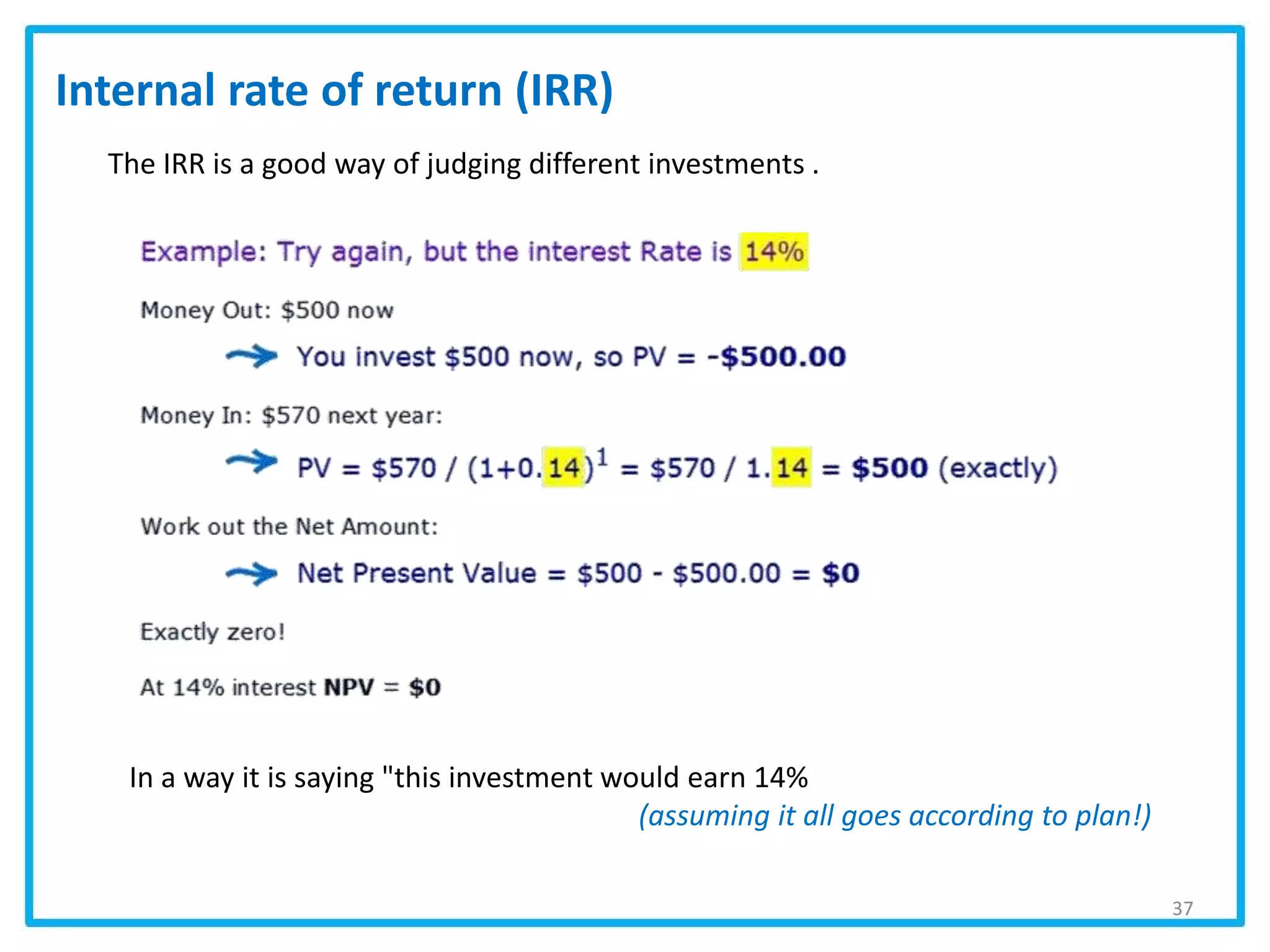 37
Internal rate of return (IRR)
The IRR is a good way of judging different investments .
In a way it is saying "this investment would earn 14%
(assuming it all goes according to plan!)
 