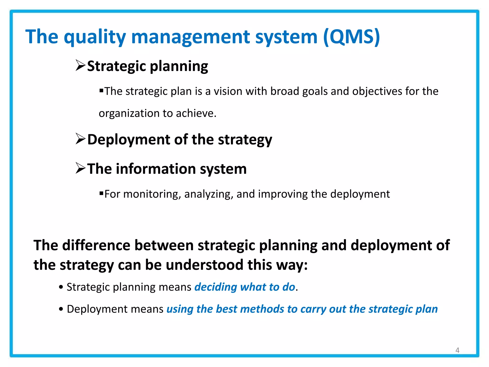 The quality management system (QMS)
Strategic planning
The strategic plan is a vision with broad goals and objectives for the
organization to achieve.
Deployment of the strategy
The information system
For monitoring, analyzing, and improving the deployment
The difference between strategic planning and deployment of
the strategy can be understood this way:
• Strategic planning means deciding what to do.
• Deployment means using the best methods to carry out the strategic plan
4
 