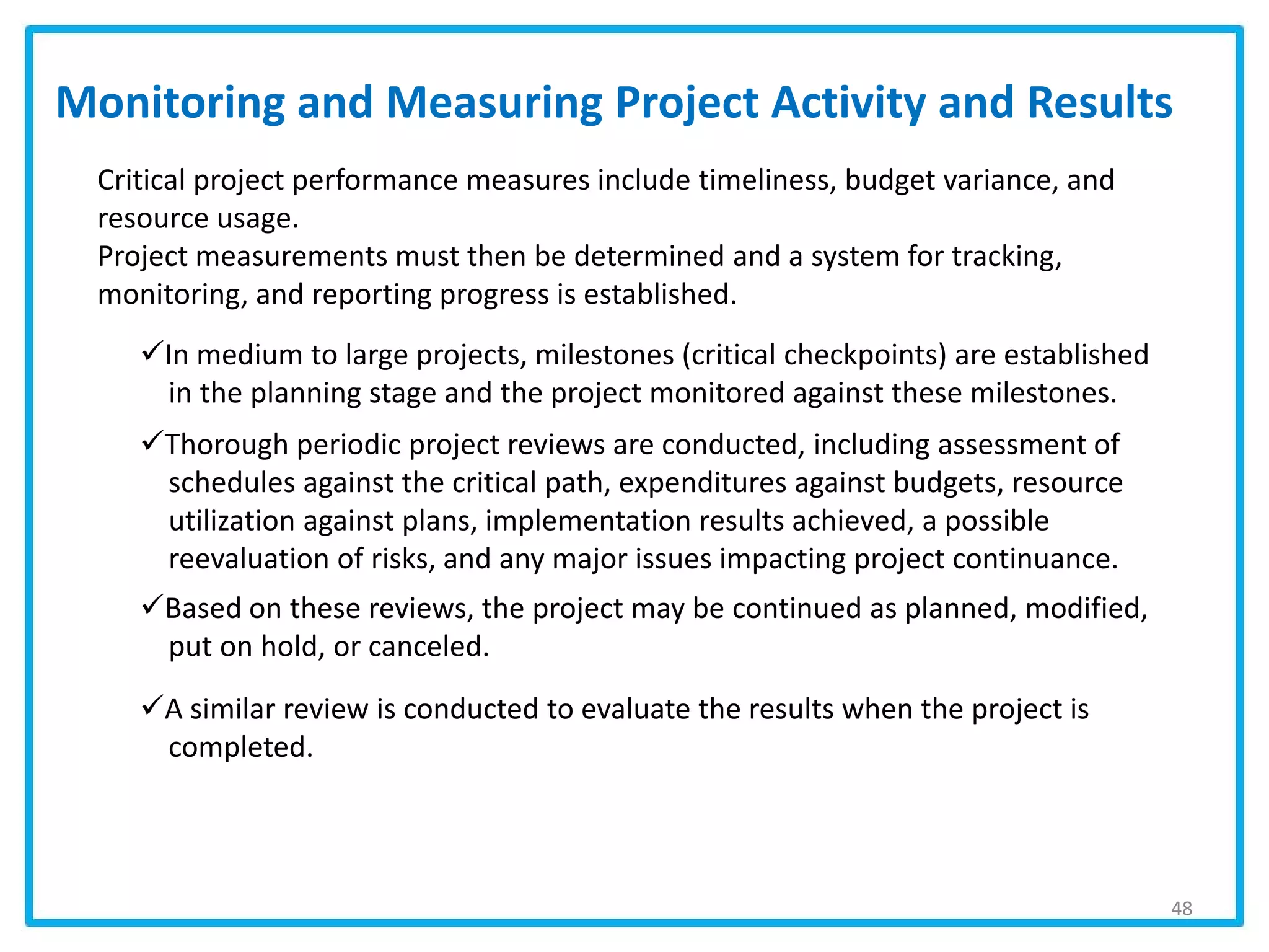 Monitoring and Measuring Project Activity and Results
In medium to large projects, milestones (critical checkpoints) are established
in the planning stage and the project monitored against these milestones.
Thorough periodic project reviews are conducted, including assessment of
schedules against the critical path, expenditures against budgets, resource
utilization against plans, implementation results achieved, a possible
reevaluation of risks, and any major issues impacting project continuance.
Based on these reviews, the project may be continued as planned, modified,
put on hold, or canceled.
A similar review is conducted to evaluate the results when the project is
completed.
48
Critical project performance measures include timeliness, budget variance, and
resource usage.
Project measurements must then be determined and a system for tracking,
monitoring, and reporting progress is established.
 