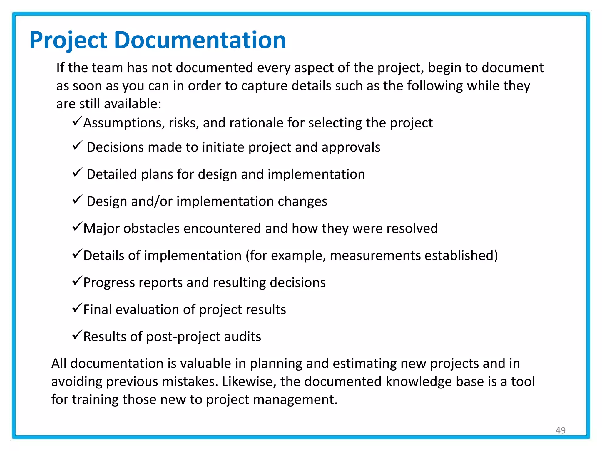 Assumptions, risks, and rationale for selecting the project
 Decisions made to initiate project and approvals
 Detailed plans for design and implementation
 Design and/or implementation changes
Major obstacles encountered and how they were resolved
Details of implementation (for example, measurements established)
Progress reports and resulting decisions
Final evaluation of project results
Results of post-project audits
If the team has not documented every aspect of the project, begin to document
as soon as you can in order to capture details such as the following while they
are still available:
Project Documentation
49
All documentation is valuable in planning and estimating new projects and in
avoiding previous mistakes. Likewise, the documented knowledge base is a tool
for training those new to project management.
 