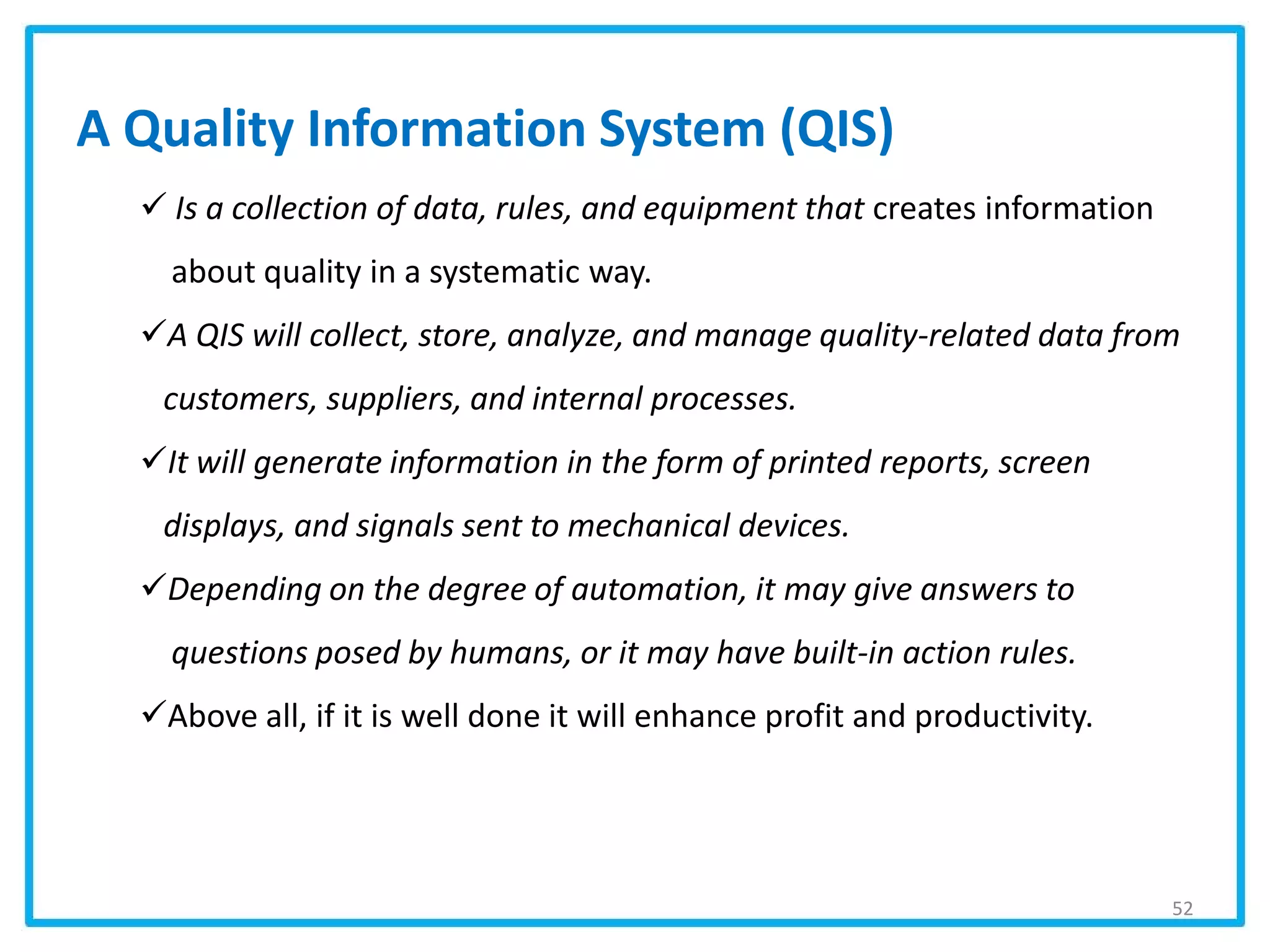 A Quality Information System (QIS)
 Is a collection of data, rules, and equipment that creates information
about quality in a systematic way.
A QIS will collect, store, analyze, and manage quality-related data from
customers, suppliers, and internal processes.
It will generate information in the form of printed reports, screen
displays, and signals sent to mechanical devices.
Depending on the degree of automation, it may give answers to
questions posed by humans, or it may have built-in action rules.
Above all, if it is well done it will enhance profit and productivity.
52
 