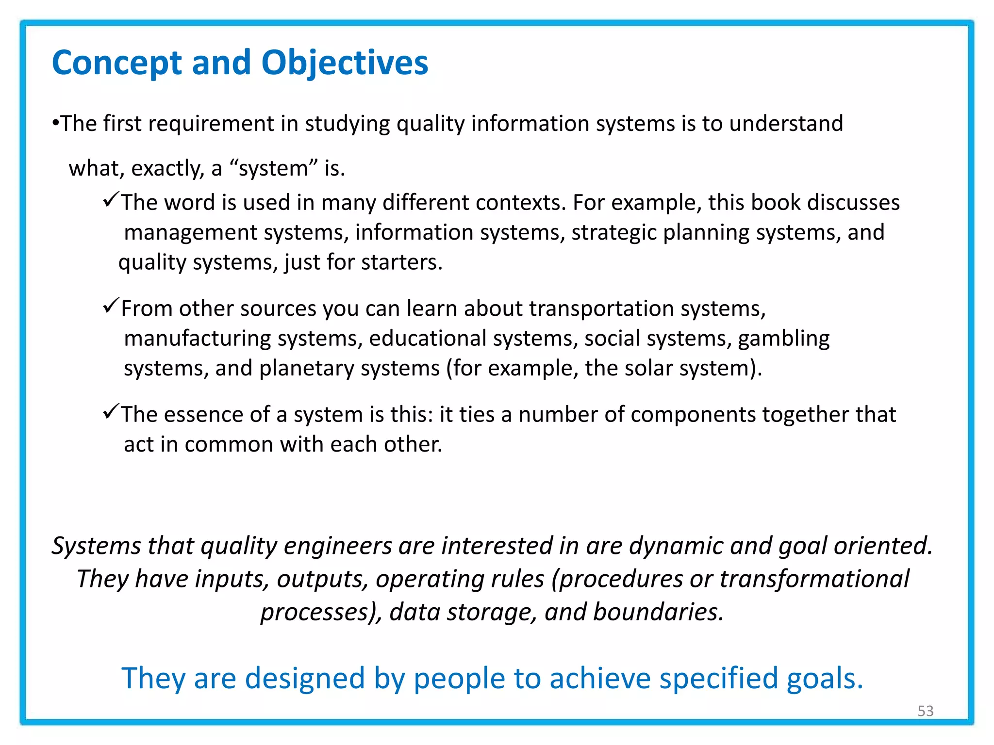 53
Concept and Objectives
•The first requirement in studying quality information systems is to understand
what, exactly, a “system” is.
The word is used in many different contexts. For example, this book discusses
management systems, information systems, strategic planning systems, and
quality systems, just for starters.
From other sources you can learn about transportation systems,
manufacturing systems, educational systems, social systems, gambling
systems, and planetary systems (for example, the solar system).
The essence of a system is this: it ties a number of components together that
act in common with each other.
Systems that quality engineers are interested in are dynamic and goal oriented.
They have inputs, outputs, operating rules (procedures or transformational
processes), data storage, and boundaries.
They are designed by people to achieve specified goals.
 