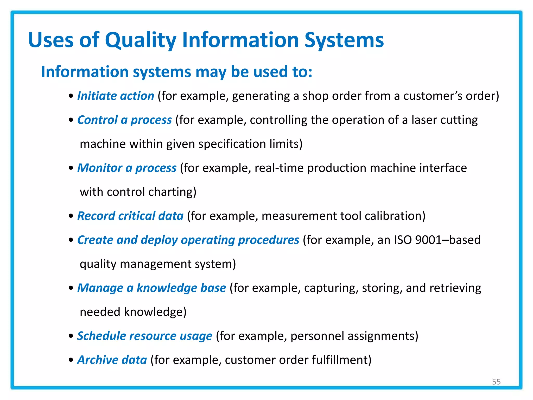 55
Uses of Quality Information Systems
Information systems may be used to:
• Initiate action (for example, generating a shop order from a customer’s order)
• Control a process (for example, controlling the operation of a laser cutting
machine within given specification limits)
• Monitor a process (for example, real-time production machine interface
with control charting)
• Record critical data (for example, measurement tool calibration)
• Create and deploy operating procedures (for example, an ISO 9001–based
quality management system)
• Manage a knowledge base (for example, capturing, storing, and retrieving
needed knowledge)
• Schedule resource usage (for example, personnel assignments)
• Archive data (for example, customer order fulfillment)
 