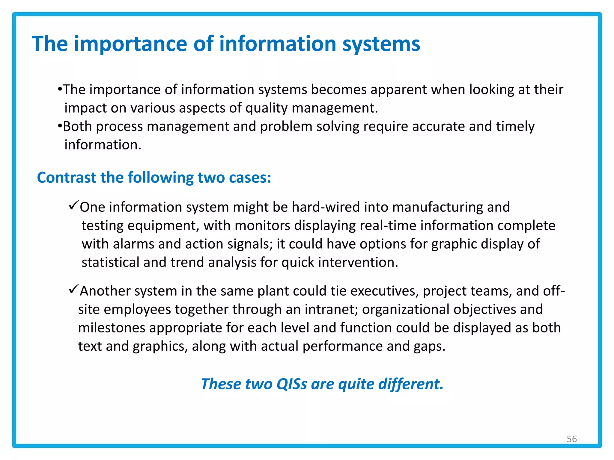 56
•The importance of information systems becomes apparent when looking at their
impact on various aspects of quality management.
•Both process management and problem solving require accurate and timely
information.
The importance of information systems
Contrast the following two cases:
One information system might be hard-wired into manufacturing and
testing equipment, with monitors displaying real-time information complete
with alarms and action signals; it could have options for graphic display of
statistical and trend analysis for quick intervention.
Another system in the same plant could tie executives, project teams, and off-
site employees together through an intranet; organizational objectives and
milestones appropriate for each level and function could be displayed as both
text and graphics, along with actual performance and gaps.
These two QISs are quite different.
 