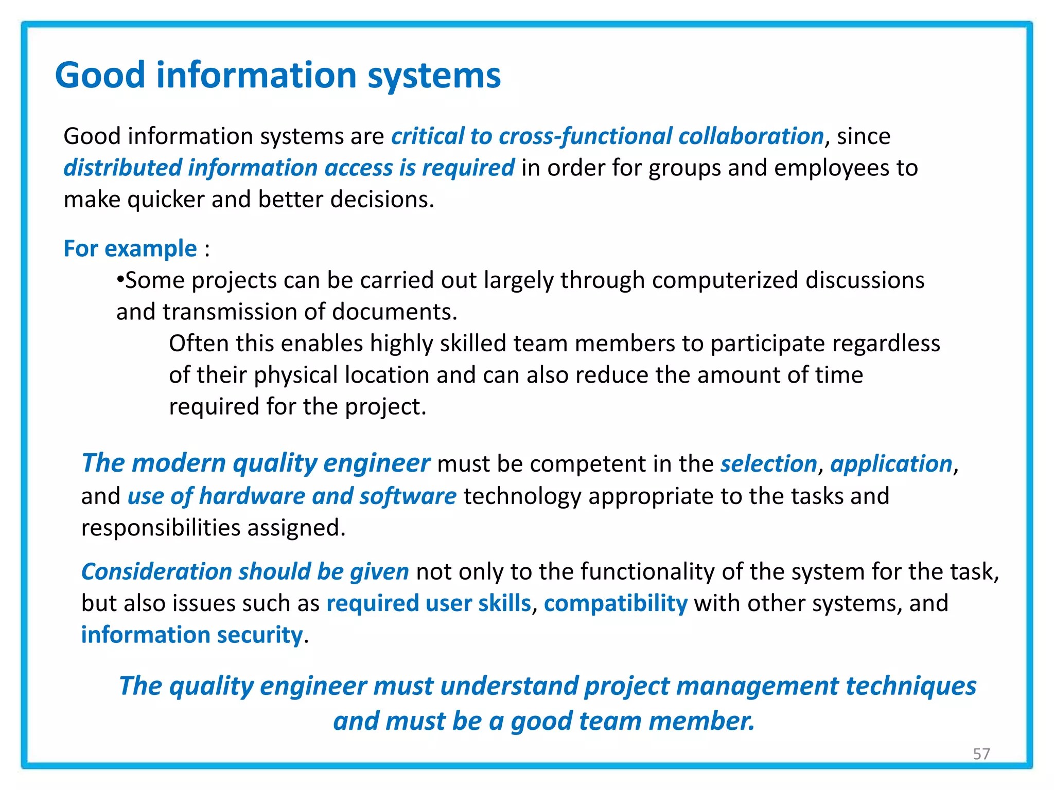 57
Good information systems are critical to cross-functional collaboration, since
distributed information access is required in order for groups and employees to
make quicker and better decisions.
For example :
•Some projects can be carried out largely through computerized discussions
and transmission of documents.
Often this enables highly skilled team members to participate regardless
of their physical location and can also reduce the amount of time
required for the project.
Good information systems
The modern quality engineer must be competent in the selection, application,
and use of hardware and software technology appropriate to the tasks and
responsibilities assigned.
Consideration should be given not only to the functionality of the system for the task,
but also issues such as required user skills, compatibility with other systems, and
information security.
The quality engineer must understand project management techniques
and must be a good team member.
 