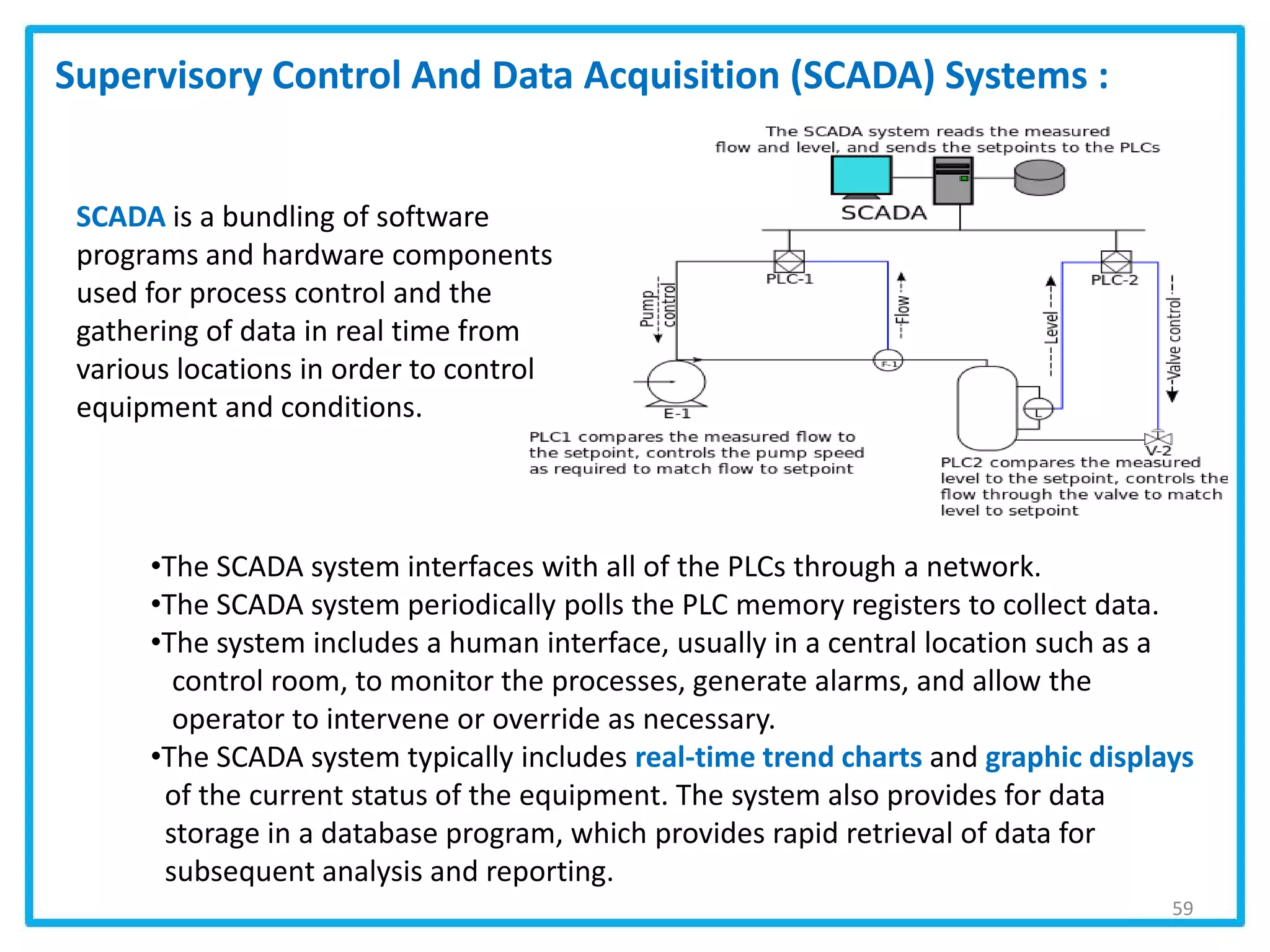 59
Supervisory Control And Data Acquisition (SCADA) Systems :
SCADA is a bundling of software
programs and hardware components
used for process control and the
gathering of data in real time from
various locations in order to control
equipment and conditions.
•The SCADA system interfaces with all of the PLCs through a network.
•The SCADA system periodically polls the PLC memory registers to collect data.
•The system includes a human interface, usually in a central location such as a
control room, to monitor the processes, generate alarms, and allow the
operator to intervene or override as necessary.
•The SCADA system typically includes real-time trend charts and graphic displays
of the current status of the equipment. The system also provides for data
storage in a database program, which provides rapid retrieval of data for
subsequent analysis and reporting.
 