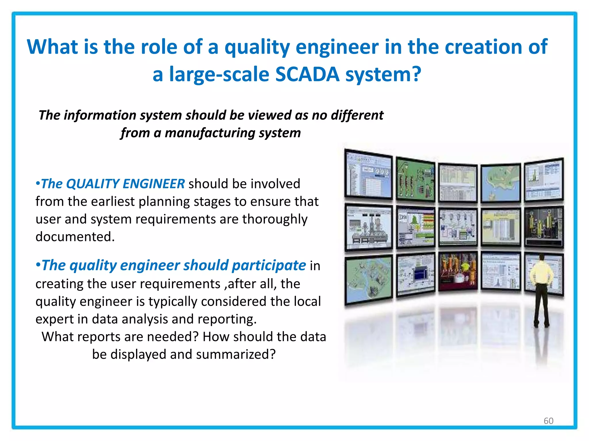 What is the role of a quality engineer in the creation of
a large-scale SCADA system?
•The QUALITY ENGINEER should be involved
from the earliest planning stages to ensure that
user and system requirements are thoroughly
documented.
•The quality engineer should participate in
creating the user requirements ,after all, the
quality engineer is typically considered the local
expert in data analysis and reporting.
What reports are needed? How should the data
be displayed and summarized?
60
The information system should be viewed as no different
from a manufacturing system
 
