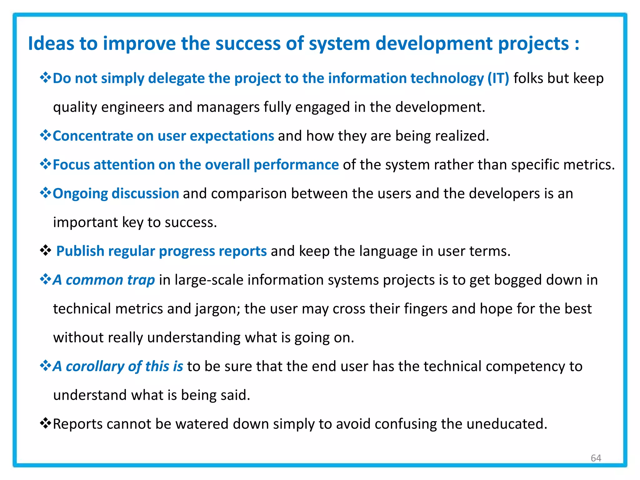 64
Do not simply delegate the project to the information technology (IT) folks but keep
quality engineers and managers fully engaged in the development.
Concentrate on user expectations and how they are being realized.
Focus attention on the overall performance of the system rather than specific metrics.
Ongoing discussion and comparison between the users and the developers is an
important key to success.
 Publish regular progress reports and keep the language in user terms.
A common trap in large-scale information systems projects is to get bogged down in
technical metrics and jargon; the user may cross their fingers and hope for the best
without really understanding what is going on.
A corollary of this is to be sure that the end user has the technical competency to
understand what is being said.
Reports cannot be watered down simply to avoid confusing the uneducated.
Ideas to improve the success of system development projects :
 