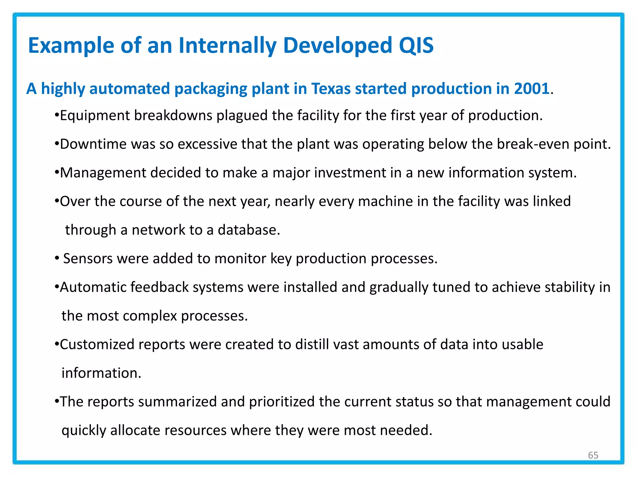 65
Example of an Internally Developed QIS
A highly automated packaging plant in Texas started production in 2001.
•Equipment breakdowns plagued the facility for the first year of production.
•Downtime was so excessive that the plant was operating below the break-even point.
•Management decided to make a major investment in a new information system.
•Over the course of the next year, nearly every machine in the facility was linked
through a network to a database.
• Sensors were added to monitor key production processes.
•Automatic feedback systems were installed and gradually tuned to achieve stability in
the most complex processes.
•Customized reports were created to distill vast amounts of data into usable
information.
•The reports summarized and prioritized the current status so that management could
quickly allocate resources where they were most needed.
 