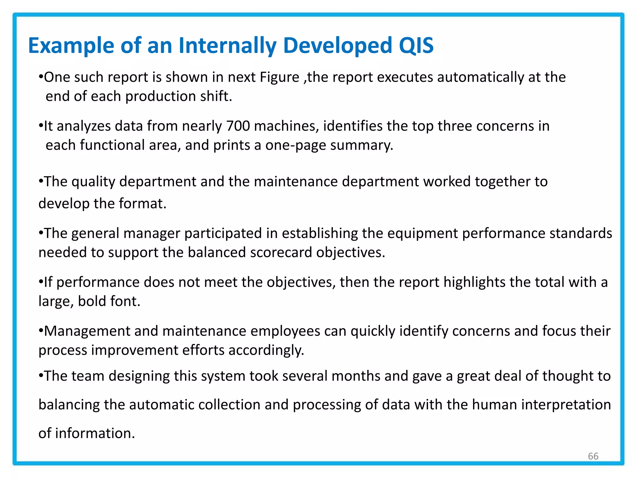 66
•One such report is shown in next Figure ,the report executes automatically at the
end of each production shift.
•It analyzes data from nearly 700 machines, identifies the top three concerns in
each functional area, and prints a one-page summary.
•The quality department and the maintenance department worked together to
develop the format.
•The general manager participated in establishing the equipment performance standards
needed to support the balanced scorecard objectives.
•If performance does not meet the objectives, then the report highlights the total with a
large, bold font.
•Management and maintenance employees can quickly identify concerns and focus their
process improvement efforts accordingly.
•The team designing this system took several months and gave a great deal of thought to
balancing the automatic collection and processing of data with the human interpretation
of information.
Example of an Internally Developed QIS
 