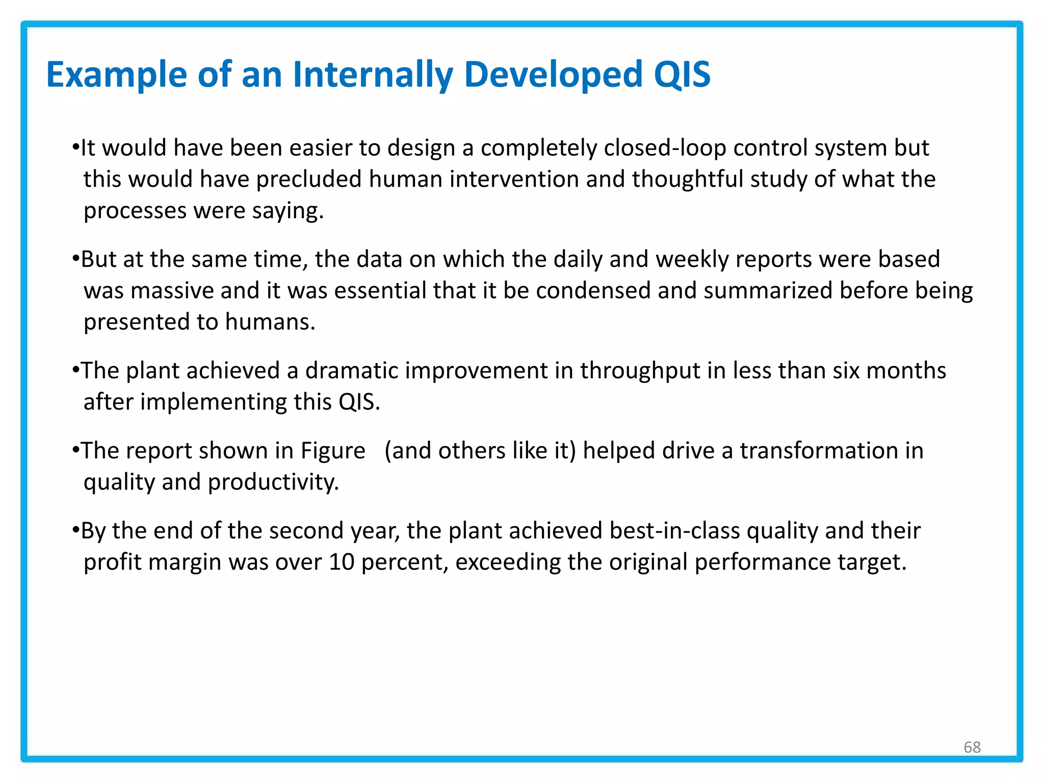 68
•It would have been easier to design a completely closed-loop control system but
this would have precluded human intervention and thoughtful study of what the
processes were saying.
•But at the same time, the data on which the daily and weekly reports were based
was massive and it was essential that it be condensed and summarized before being
presented to humans.
•The plant achieved a dramatic improvement in throughput in less than six months
after implementing this QIS.
•The report shown in Figure (and others like it) helped drive a transformation in
quality and productivity.
•By the end of the second year, the plant achieved best-in-class quality and their
profit margin was over 10 percent, exceeding the original performance target.
Example of an Internally Developed QIS
 